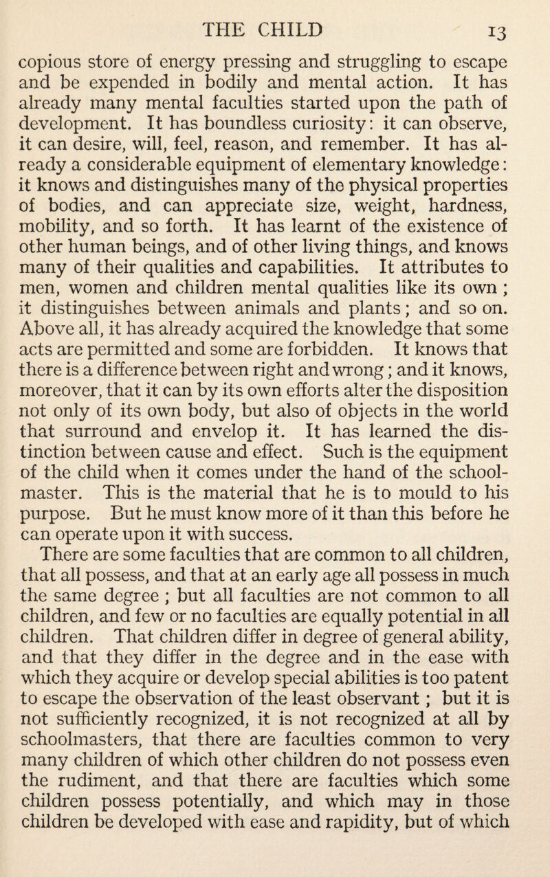 THE CHILD copious store of energy pressing and struggling to escape and be expended in bodily and mental action. It has already many mental faculties started upon the path of development. It has boundless curiosity: it can observe, it can desire, will, feel, reason, and remember. It has al¬ ready a considerable equipment of elementary knowledge: it knows and distinguishes many of the physical properties of bodies, and can appreciate size, weight, hardness, mobility, and so forth. It has learnt of the existence of other human beings, and of other living things, and knows many of their qualities and capabilities. It attributes to men, women and children mental qualities like its own ; it distinguishes between animals and plants; and so on. Above all, it has already acquired the knowledge that some acts are permitted and some are forbidden. It knows that there is a difference between right and wrong; and it knows, moreover, that it can by its own efforts alter the disposition not only of its own body, but also of objects in the world that surround and envelop it. It has learned the dis¬ tinction between cause and effect. Such is the equipment of the child when it comes under the hand of the school¬ master. This is the material that he is to mould to his purpose. But he must know more of it than this before he can operate upon it with success. There are some faculties that are common to all children, that all possess, and that at an early age all possess in much the same degree ; but all faculties are not common to all children, and few or no faculties are equally potential in all children. That children differ in degree of general ability, and that they differ in the degree and in the ease with which they acquire or develop special abilities is too patent to escape the observation of the least observant; but it is not sufficiently recognized, it is not recognized at all by schoolmasters, that there are faculties common to very many children of which other children do not possess even the rudiment, and that there are faculties which some children possess potentially, and which may in those children be developed with ease and rapidity, but of which