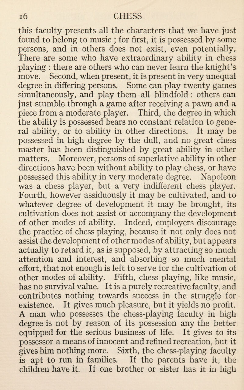 this faculty presents all the characters that we have just found to belong to music ; for first, it is possessed by some persons, and in others does not exist, even potentially. There are some who have extraordinary ability in chess playing : there are others who can never learn the knight’s move. Second, when present, it is present in very unequal degree in differing persons. Some can play twenty games simultaneously, and play them all blindfold: others can just stumble through a game after receiving a pawn and a piece from a moderate player. Third, the degree in which the ability is possessed bears no constant relation to gene¬ ral ability, or to ability in other directions. It may be possessed in high degree by the dull, and no great chess master has been distinguished by great ability in other matters. Moreover, persons of superlative ability in other directions have been without ability to play chess, or have possessed this ability in very moderate degree. Napoleon was a chess player, but a very indifferent chess player. Fourth, however assiduously it may be cultivated, and to whatever degree of development it may be brought, its cultivation does not assist or accompany the development of other modes of ability. Indeed, employers discourage the practice of chess playing, because it not only does not assist the development of other modes of ability, but appears actually to retard it, as is supposed, by attracting so much attention and interest, and absorbing so much mental effort, that not enough is left to serve for the cultivation of other modes of ability. Fifth, chess playing, like music, has no survival value. It is a purely recreative faculty, and contributes nothing towards success in the struggle for existence. It gives much pleasure, but it yields no profit. A man who possesses the chess-playing faculty in high degree is not by reason of its possession any the better equipped for the serious business of life. It gives to its possessor a means of innocent and refined recreation, but it gives him nothing more. Sixth, the chess-playing faculty is apt to run in families. If the parents have it, the children have it. If one brother or sister has it in high