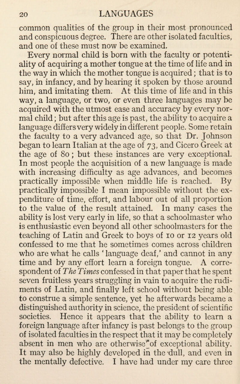 LANGUAGES common qualities of the group in their most pronounced and conspicuous degree. There are other isolated faculties, and one of these must now be examined. Every normal child is born with the faculty or potenti¬ ality of acquiring a mother tongue at the time of life and in the way in which the mother tongue is acquired; that is to say, in infancy, and by hearing it spoken by those around him, and imitating them. At this time of life and in this way, a language, or two, or even three languages may be acquired with the utmost ease and accuracy by every nor¬ mal child; but after this age is past, the ability to acquire a language differs very widely indifferent people. Some retain the faculty to a very advanced age, so that Dr. Johnson began to learn Italian at the age of 73, and Cicero Greek at the age of 80; but these instances are very exceptional. In most people the acquisition of a new language is made with increasing difficulty as age advances, and becomes practically impossible when middle life is reached. By practically impossible I mean impossible without the ex¬ penditure of time, effort, and labour out of all proportion to the value of the result attained. In many cases the ability is lost very early in life, so that a schoolmaster who is enthusiastic even beyond all other schoolmasters for the teaching of Latin and Greek to boys of 10 or 12 years old confessed to me that he sometimes comes across children who are what he calls ‘language deaf,’ and cannot in any time and by any effort learn a foreign tongue. A corre¬ spondent of The Times confessed in that paper that he spent seven fruitless years struggling in vain to acquire the rudi¬ ments of Latin, and finally left school without being able to construe a simple sentence, yet he afterwards became a distinguished authority in science, the president of scientific societies. Hence it appears that the ability to learn a foreign language after infancy is past belongs to the group of isolated faculties in the respect that it may be completely absent in men who are otherwise ^ of exceptional ability. It may also be highly developed in the dull, and even in the mentally defective. I have had under my care three