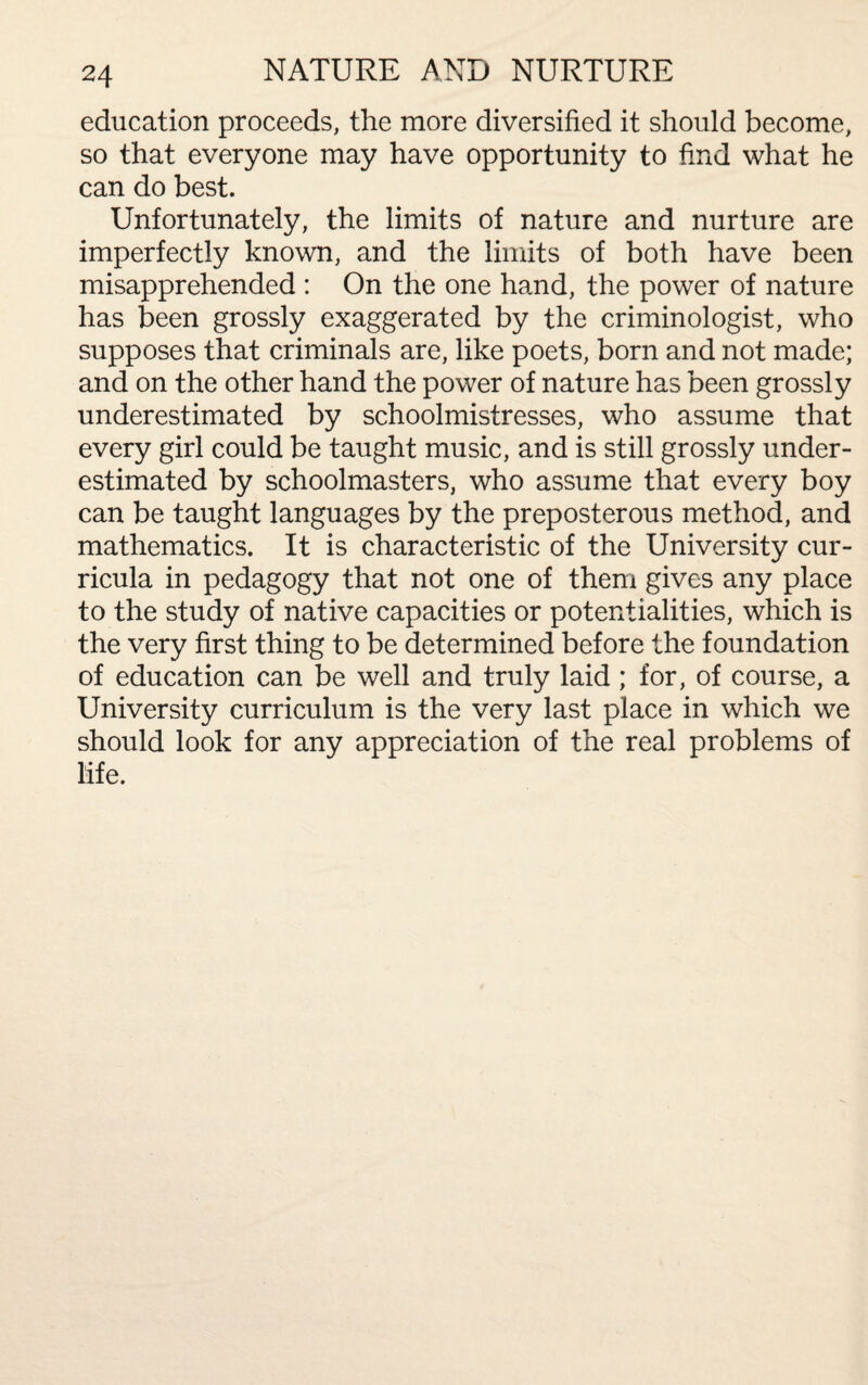 education proceeds, the more diversified it should become, so that everyone may have opportunity to find what he can do best. Unfortunately, the limits of nature and nurture are imperfectly known, and the limits of both have been misapprehended : On the one hand, the power of nature has been grossly exaggerated by the criminologist, who supposes that criminals are, like poets, born and not made; and on the other hand the power of nature has been grossly underestimated by schoolmistresses, who assume that every girl could be taught music, and is still grossly under¬ estimated by schoolmasters, who assume that every boy can be taught languages by the preposterous method, and mathematics. It is characteristic of the University cur¬ ricula in pedagogy that not one of them gives any place to the study of native capacities or potentialities, which is the very first thing to be determined before the foundation of education can be well and truly laid; for, of course, a University curriculum is the very last place in which we should look for any appreciation of the real problems of life.