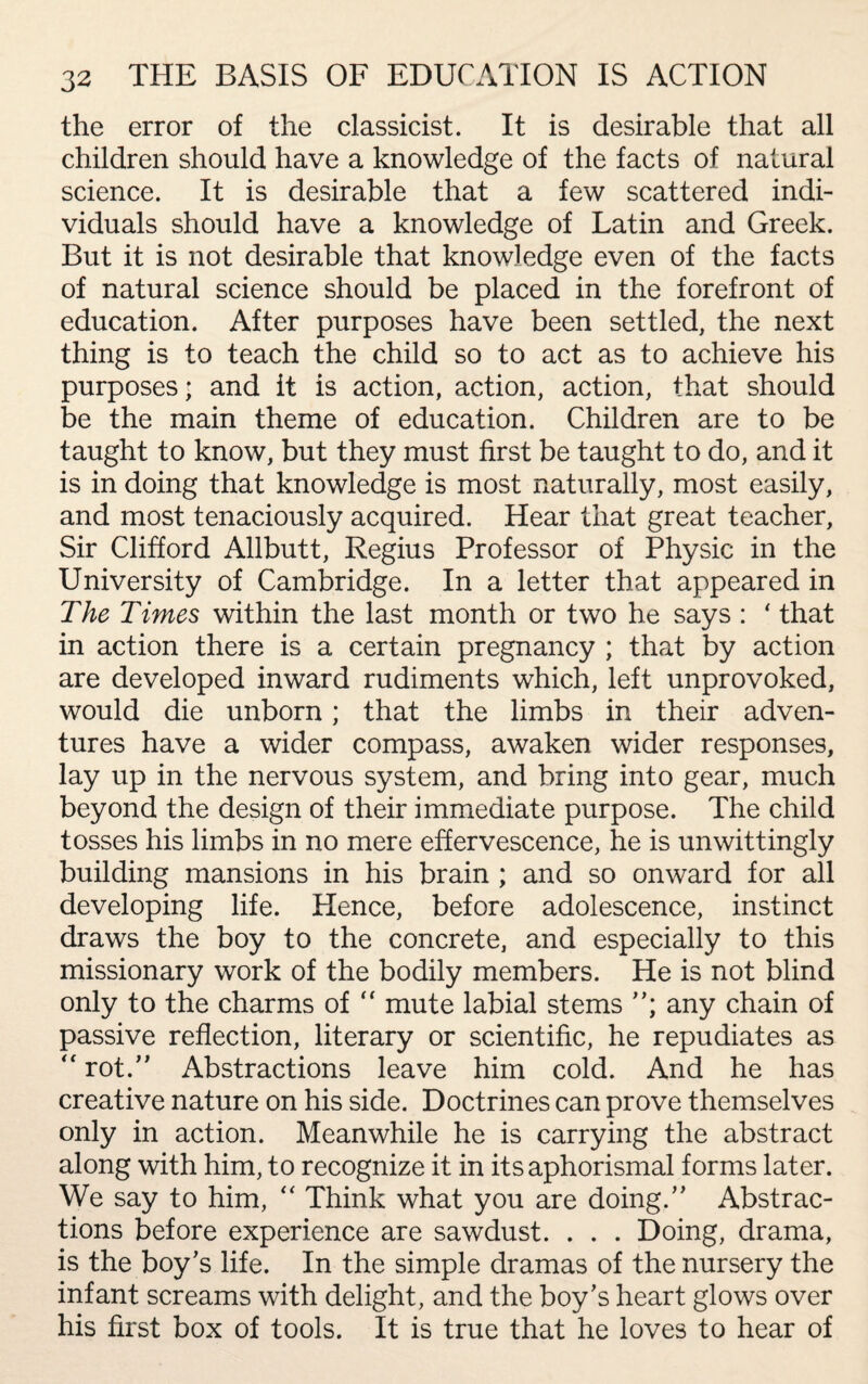 the error of the classicist. It is desirable that all children should have a knowledge of the facts of natural science. It is desirable that a few scattered indi¬ viduals should have a knowledge of Latin and Greek. But it is not desirable that knowledge even of the facts of natural science should be placed in the forefront of education. After purposes have been settled, the next thing is to teach the child so to act as to achieve his purposes; and it is action, action, action, that should be the main theme of education. Children are to be taught to know, but they must first be taught to do, and it is in doing that knowledge is most naturally, most easily, and most tenaciously acquired. Hear that great teacher. Sir Clifford Allbutt, Regius Professor of Physic in the University of Cambridge. In a letter that appeared in The Times within the last month or two he says : ‘ that in action there is a certain pregnancy ; that by action are developed inward rudiments which, left unprovoked, would die unborn; that the limbs in their adven¬ tures have a wider compass, awaken wider responses, lay up in the nervous system, and bring into gear, much beyond the design of their immediate purpose. The child tosses his limbs in no mere effervescence, he is unwittingly building mansions in his brain ; and so onward for all developing life. Hence, before adolescence, instinct draws the boy to the concrete, and especially to this missionary work of the bodily members. He is not blind only to the charms of  mute labial stems ”; any chain of passive reflection, literary or scientific, he repudiates as “ rot.” Abstractions leave him cold. And he has creative nature on his side. Doctrines can prove themselves only in action. Meanwhile he is carrying the abstract along with him, to recognize it in its aphorismal forms later. We say to him, “ Think what you are doing.” Abstrac¬ tions before experience are sawdust. . . . Doing, drama, is the boy's life. In the simple dramas of the nursery the infant screams with delight, and the boy's heart glows over his first box of tools. It is true that he loves to hear of