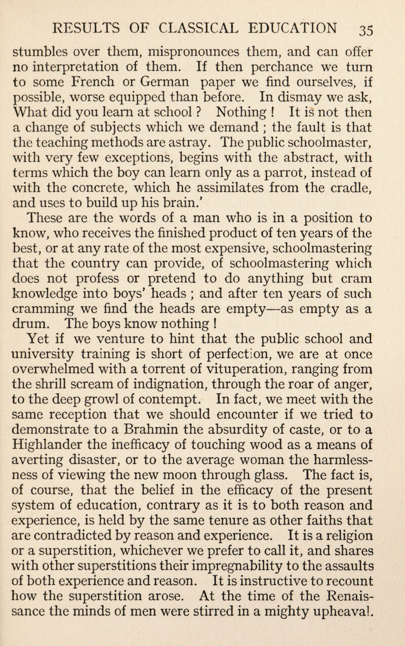 stumbles over them, mispronounces them, and can offer no interpretation of them. If then perchance we turn to some French or German paper we find ourselves, if possible, worse equipped than before. In dismay we ask, What did you learn at school ? Nothing ! It is not then a change of subjects which we demand ; the fault is that the teaching methods are astray. The public schoolmaster, with very few exceptions, begins with the abstract, with terms which the boy can learn only as a parrot, instead of with the concrete, which he assimilates from the cradle, and uses to build up his brain/ These are the words of a man who is in a position to know, who receives the finished product of ten years of the best, or at any rate of the most expensive, schoolmastering that the country can provide, of schoolmastering which does not profess or pretend to do anything but cram knowledge into boys' heads ; and after ten years of such cramming we find the heads are empty—as empty as a drum. The boys know nothing ! Yet if we venture to hint that the public school and university training is short of perfection, we are at once overwhelmed with a torrent of vituperation, ranging from the shrill scream of indignation, through the roar of anger, to the deep growl of contempt. In fact, we meet with the same reception that we should encounter if we tried to demonstrate to a Brahmin the absurdity of caste, or to a Highlander the inefficacy of touching wood as a means of averting disaster, or to the average woman the harmless¬ ness of viewing the new moon through glass. The fact is, of course, that the belief in the efficacy of the present system of education, contrary as it is to both reason and experience, is held by the same tenure as other faiths that are contradicted by reason and experience. It is a religion or a superstition, whichever we prefer to call it, and shares with other superstitions their impregnability to the assaults of both experience and reason. It is instructive to recount how the superstition arose. At the time of the Renais¬ sance the minds of men were stirred in a mighty upheaval.