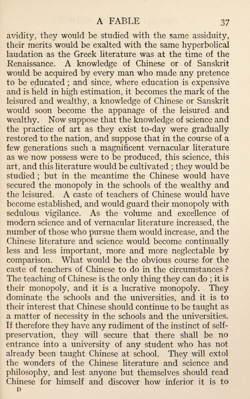 avidity, they would be studied with the same assiduity, their merits would be exalted with the same hyperbolical laudation as the Greek literature was at the time of the Renaissance. A knowledge of Chinese or of Sanskrit would be acquired by every man who made any pretence to be educated ; and since, where education is expensive and is held in high estimation, it becomes the mark of the leisured and wealthy, a knowledge of Chinese or Sanskrit would soon become the appanage of the leisured and wealthy. Now suppose that the knowledge of science and the practice of art as they exist to-day were gradually restored to the nation, and suppose that in the course of a few generations such a magnificent vernacular literature as we now possess were to be produced, this science, this art, and this literature would be cultivated ; they would be studied ; but in the meantime the Chinese would have secured the monopoly in the schools of the wealthy and the leisured. A caste of teachers of Chinese would have become established, and would guard their monopoly with sedulous vigilance. As the volume and excellence of modern science and of vernacular literature increased, the number of those who pursue them would increase, and the Chinese literature and science would become continually less and less important, more and more neglectable by comparison. What would be the obvious course for the caste of teachers of Chinese to do in the circumstances ? The teaching of Chinese is the only thing they can do ; it is their monopoly, and it is a lucrative monopoly. They dominate the schools and the universities, and it is to their interest that Chinese should continue to be taught as a matter of necessity in the schools and the universities. If therefore they have any rudiment of the instinct of self- preservation, they will secure that there shall be no entrance into a university of any student who has not already been taught Chinese at school. They will extol the wonders of the Chinese literature and science and philosophy, and lest anyone but themselves should read Chinese for himself and discover how inferior it is to D