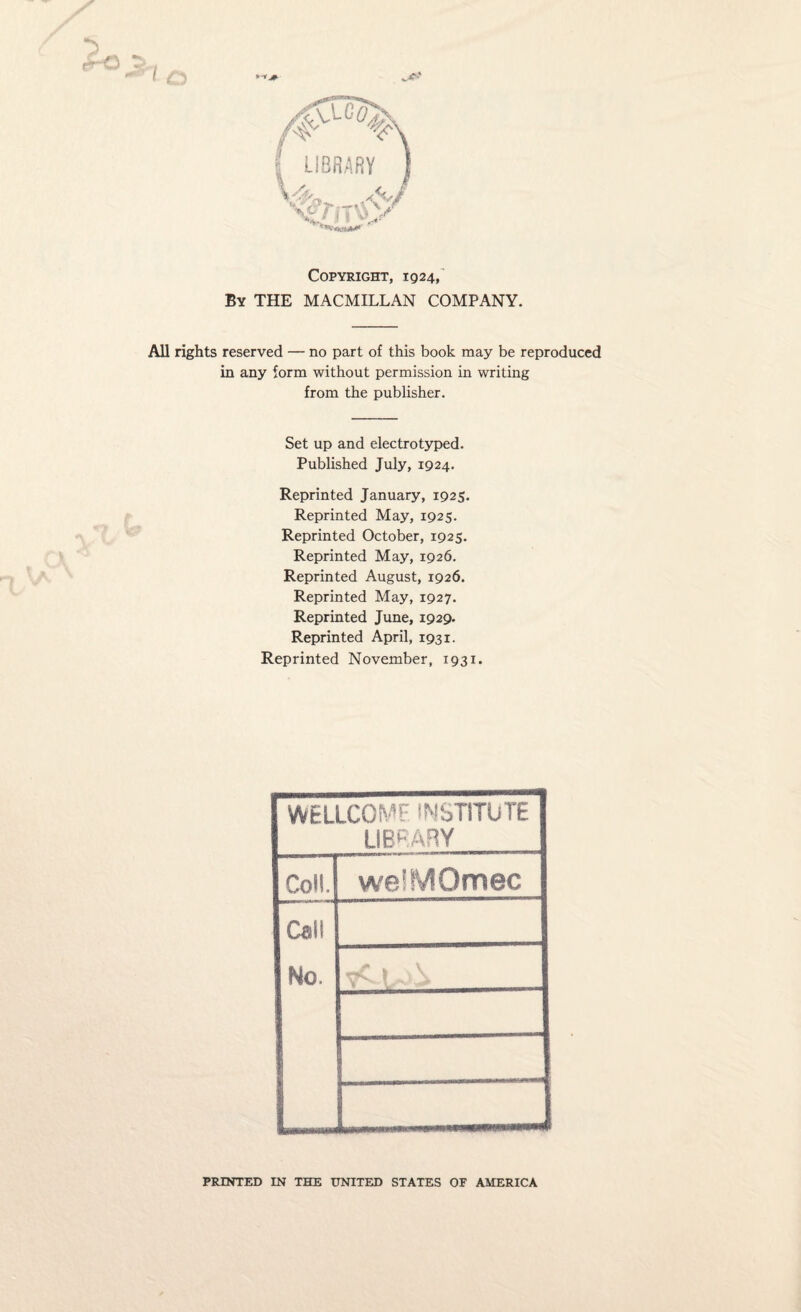 LIBRARY xjnyy' '■'■SCI*# Copyright, 1924, By THE MACMILLAN COMPANY. All rights reserved — no part of this book may be reproduced in any form without permission in writing from the publisher. Set up and electrotyped. Published July, 1924. Reprinted January, 1925. Reprinted May, 1925. Reprinted October, 1925. Reprinted May, 1926. Reprinted August, 1926. Reprinted May, 1927. Reprinted June, 1929. Reprinted April, 1931. Reprinted November, 1931. WELLCOME INSTITUTE LIBRARY Coll. weiMQmec Call No. PRINTED IN THE UNITED STATES OF AMERICA