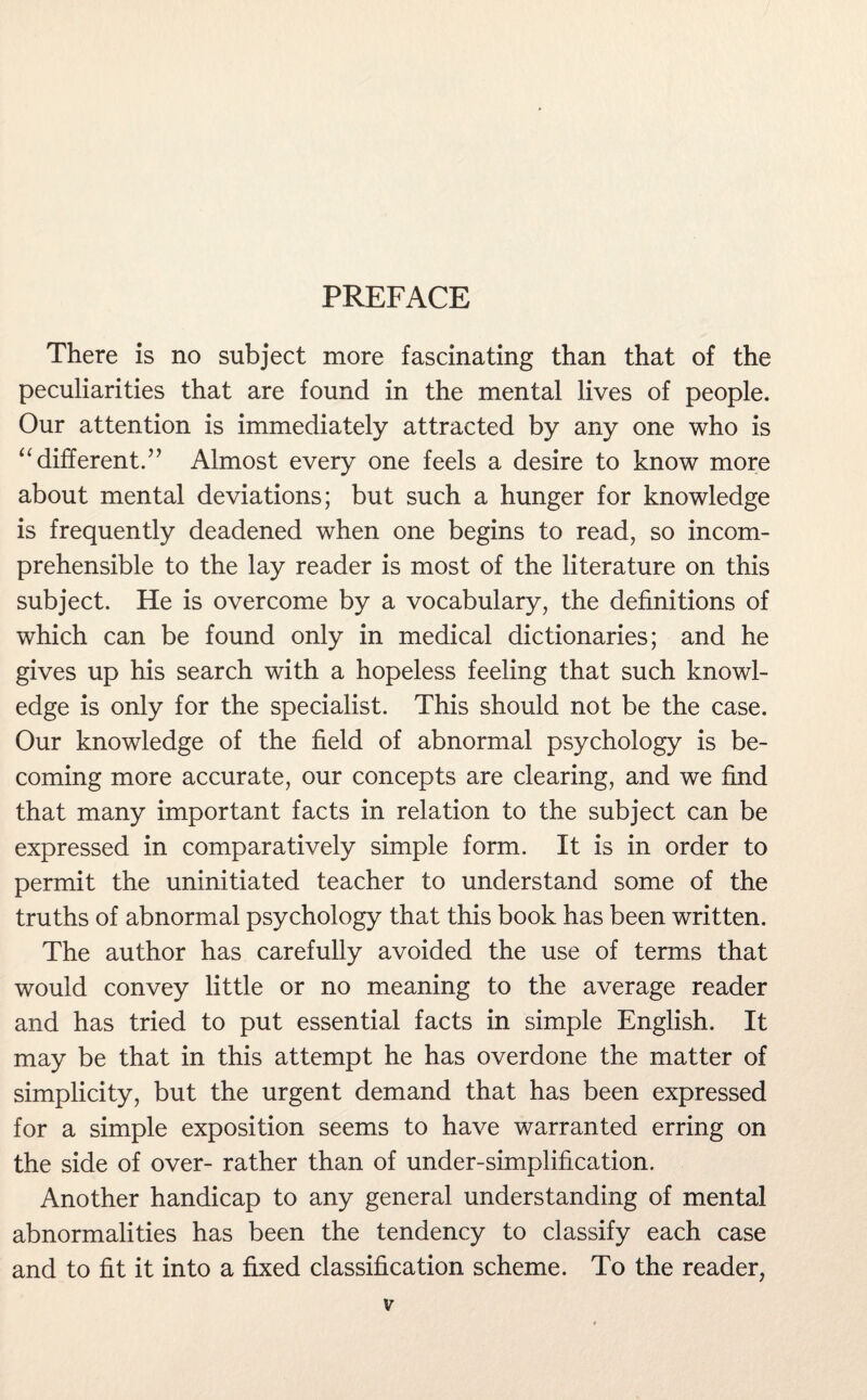 PREFACE There is no subject more fascinating than that of the peculiarities that are found in the mental lives of people. Our attention is immediately attracted by any one who is “different.” Almost every one feels a desire to know more about mental deviations; but such a hunger for knowledge is frequently deadened when one begins to read, so incom¬ prehensible to the lay reader is most of the literature on this subject. He is overcome by a vocabulary, the definitions of which can be found only in medical dictionaries; and he gives up his search with a hopeless feeling that such knowl¬ edge is only for the specialist. This should not be the case. Our knowledge of the field of abnormal psychology is be¬ coming more accurate, our concepts are clearing, and we find that many important facts in relation to the subject can be expressed in comparatively simple form. It is in order to permit the uninitiated teacher to understand some of the truths of abnormal psychology that this book has been written. The author has carefully avoided the use of terms that would convey little or no meaning to the average reader and has tried to put essential facts in simple English. It may be that in this attempt he has overdone the matter of simplicity, but the urgent demand that has been expressed for a simple exposition seems to have warranted erring on the side of over- rather than of under-simplification. Another handicap to any general understanding of mental abnormalities has been the tendency to classify each case and to fit it into a fixed classification scheme. To the reader,