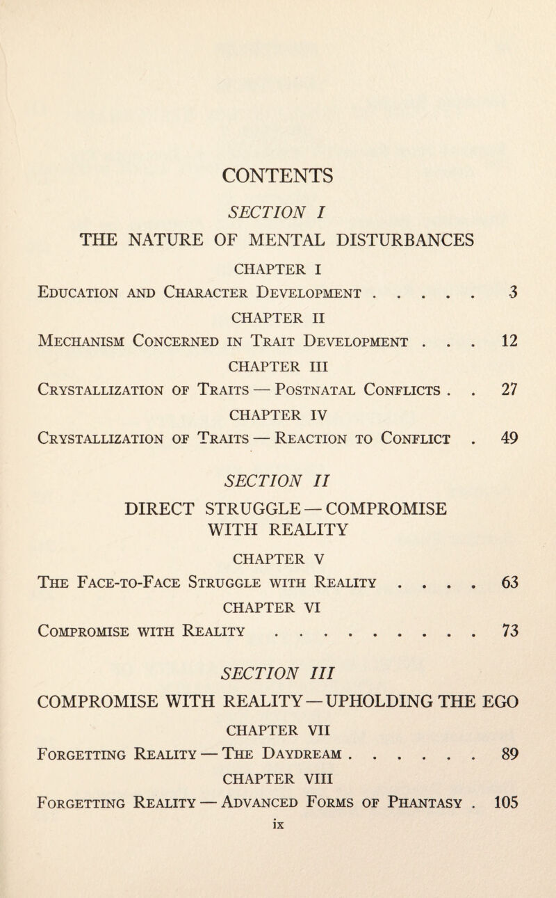 CONTENTS SECTION I THE NATURE OF MENTAL DISTURBANCES CHAPTER I Education and Character Development. 3 CHAPTER II Mechanism Concerned in Trait Development ... 12 CHAPTER III Crystallization of Traits — Postnatal Conflicts . . 27 CHAPTER IV Crystallization of Traits — Reaction to Conflict . 49 SECTION II DIRECT STRUGGLE — COMPROMISE WITH REALITY CHAPTER V The Face-to-Face Struggle with Reality .... 63 CHAPTER VI Compromise with Reality.73 SECTION III COMPROMISE WITH REALITY — UPHOLDING THE EGO CHAPTER VII Forgetting Reality — The Daydream.89 CHAPTER VIII Forgetting Reality — Advanced Forms of Phantasy . 105