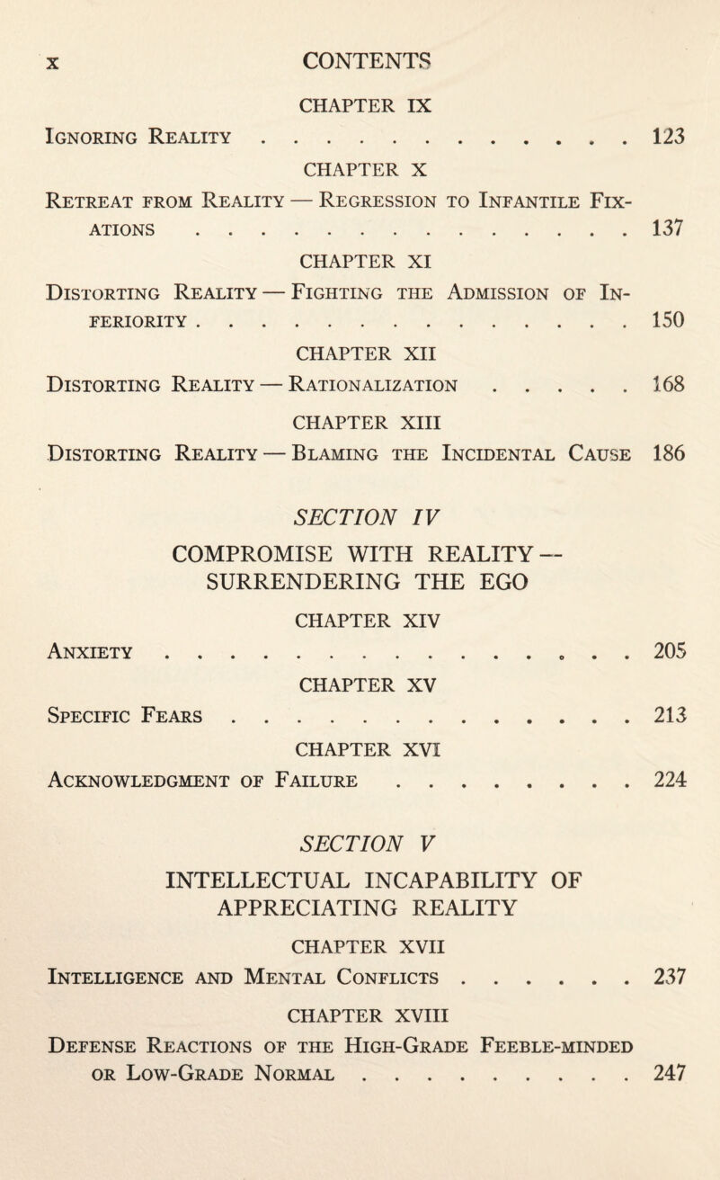 CHAPTER IX Ignoring Reality.123 CHAPTER X Retreat from Reality — Regression to Infantile Fix¬ ations . 137 CHAPTER XI Distorting Reality — Fighting the Admission of In¬ feriority .150 CHAPTER XII Distorting Reality — Rationalization.168 CHAPTER XIII Distorting Reality — Blaming the Incidental Cause 186 SECTION IV COMPROMISE WITH REALITY — SURRENDERING THE EGO CHAPTER XIV Anxiety.. . . 205 CHAPTER XV Specific Fears.213 CHAPTER XVI Acknowledgment of Failure.224 SECTION V INTELLECTUAL INCAPABILITY OF APPRECIATING REALITY CHAPTER XVII Intelligence and Mental Conflicts.237 CHAPTER XVIII Defense Reactions of the High-Grade Feeble-minded or Low-Grade Normal.247