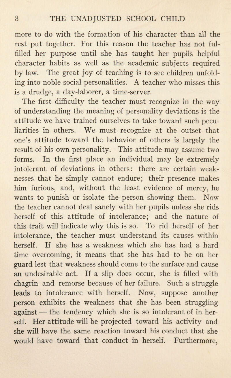 more to do with the formation of his character than all the rest put together. For this reason the teacher has not ful¬ filled her purpose until she has taught her pupils helpful character habits as well as the academic subjects required by law. The great joy of teaching is to see children unfold¬ ing into noble social personalities. A teacher who misses this is a drudge, a day-laborer, a time-server. The first difficulty the teacher must recognize in the way of understanding the meaning of personality deviations is the attitude we have trained ourselves to take toward such pecu¬ liarities in others. We must recognize at the outset that one’s attitude toward the behavior of others is largely the result of his own personality. This attitude may assume two forms. In the first place an individual may be extremely intolerant of deviations in others: there are certain weak¬ nesses that he simply cannot endure; their presence makes him furious, and, without the least evidence of mercy, he wants to punish or isolate the person showing them. Now the teacher cannot deal sanely with her pupils unless she rids herself of this attitude of intolerance; and the nature of this trait will indicate why this is so. To rid herself of her intolerance, the teacher must understand its causes within herself. If she has a weakness which she has had a hard time overcoming, it means that she has had to be on her guard lest that weakness should come to the surface and cause an undesirable act. If a slip does occur, she is filled with chagrin and remorse because of her failure. Such a struggle leads to intolerance with herself. Now, suppose another person exhibits the weakness that she has been struggling against — the tendency which she is so intolerant of in her¬ self. Her attitude will be projected toward his activity and she will have the same reaction toward his conduct that she would have toward that conduct in herself. Furthermore,