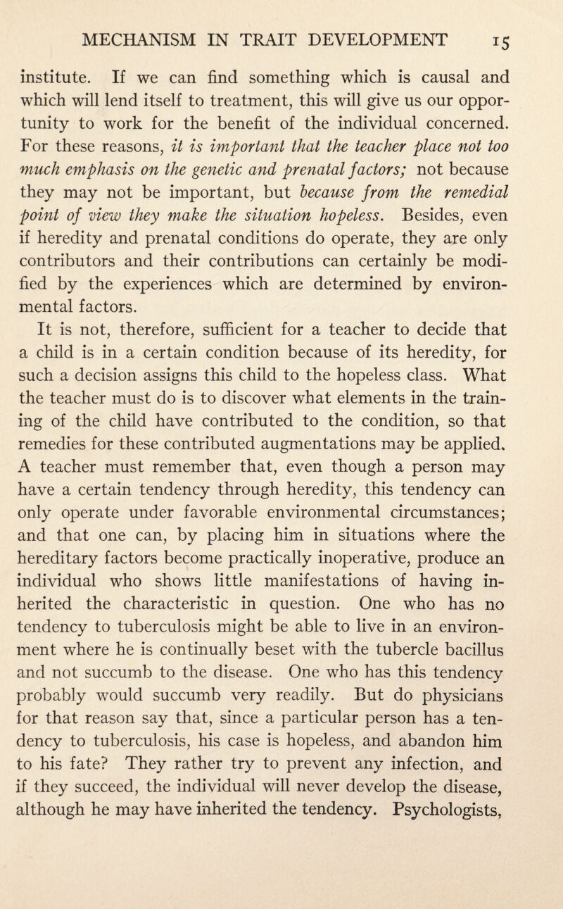 institute. If we can find something which is causal and which will lend itself to treatment, this will give us our oppor¬ tunity to work for the benefit of the individual concerned. For these reasons, it is important that the teacher place not too much emphasis on the genetic and prenatal factors; not because they may not be important, but because from the remedial point of view they make the situation hopeless. Besides, even if heredity and prenatal conditions do operate, they are only contributors and their contributions can certainly be modi¬ fied by the experiences which are determined by environ¬ mental factors. It is not, therefore, sufficient for a teacher to decide that a child is in a certain condition because of its heredity, for such a decision assigns this child to the hopeless class. What the teacher must do is to discover what elements in the train¬ ing of the child have contributed to the condition, so that remedies for these contributed augmentations may be applied* A teacher must remember that, even though a person may have a certain tendency through heredity, this tendency can only operate under favorable environmental circumstances; and that one can, by placing him in situations where the hereditary factors become practically inoperative, produce an individual who shows little manifestations of having in¬ herited the characteristic in question. One who has no tendency to tuberculosis might be able to live in an environ¬ ment where he is continually beset with the tubercle bacillus and not succumb to the disease. One who has this tendency probably would succumb very readily. But do physicians for that reason say that, since a particular person has a ten¬ dency to tuberculosis, his case is hopeless, and abandon him to his fate? They rather try to prevent any infection, and if they succeed, the individual will never develop the disease, although he may have inherited the tendency. Psychologists.