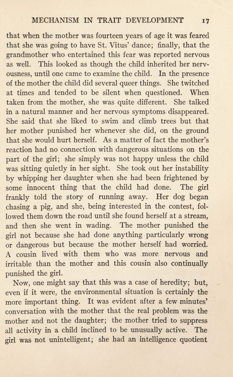 that when the mother was fourteen years of age it was feared that she was going to have St. Vitus’ dance; finally, that the grandmother who entertained this fear was reported nervous as well. This looked as though the child inherited her nerv¬ ousness, until one came to examine the child. In the presence of the mother the child did several queer things. She twitched at times and tended to be silent when questioned. When taken from the mother, she was quite different. She talked in a natural manner and her nervous symptoms disappeared. She said that she liked to swim and climb trees but that her mother punished her whenever she did, on the ground that she would hurt herself. As a matter of fact the mother’s reaction had no connection with dangerous situations on the part of the girl; she simply was not happy unless the child was sitting quietly in her sight. She took out her instability by whipping her daughter when she had been frightened by some innocent thing that the child had done. The girl frankly told the story of running away. Her dog began chasing a pig, and she, being interested in the contest, fol¬ lowed them down the road until she found herself at a stream, and then she went in wading. The mother punished the girl not because she had done anything particularly wrong or dangerous but because the mother herself had worried. A cousin lived with them who was more nervous and irritable than the mother and this cousin also continually punished the girl. Now, one might say that this was a case of heredity; but, even if it were, the environmental situation is certainly the more important thing. It was evident after a few minutes’ conversation with the mother that the real problem was the mother and not the daughter; the mother tried to suppress all activity in a child inclined to be unusually active. The girl was not unintelligent; she had an intelligence quotient
