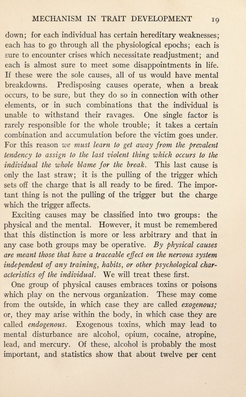 down; for each individual has certain hereditary weaknesses; each has to go through all the physiological epochs; each is sure to encounter crises which necessitate readjustment; and each is almost sure to meet some disappointments in life. If these were the sole causes, all of us would have mental breakdowns. Predisposing causes operate, when a break occurs, to be sure, but they do so in connection with other elements, or in such combinations that the individual is unable to withstand their ravages. One single factor is rarely responsible for the whole trouble; it takes a certain combination and accumulation before the victim goes under. For this reason we must learn to get away from the prevalent tendency to assign to the last violent thing which occurs to the individual the whole blame for the break. This last cause is only the last straw; it is the pulling of the trigger which sets off the charge that is all ready to be fired. The impor¬ tant thing is not the pulling of the trigger but the charge which the trigger affects. Exciting causes may be classified into two groups: the physical and the mental. However, it must be remembered that this distinction is more or less arbitrary and that in any case both groups may be operative. By physical causes are meant those that have a traceable effect on the nervous system independent of any training, habits, or other psychological char¬ acteristics of the individual. We will treat these first. One group of physical causes embraces toxins or poisons which play on the nervous organization. These may come from the outside, in which case they are called exogenous; or, they may arise within the body, in which case they are called endogenous. Exogenous toxins, which may lead to mental disturbance are alcohol, opium, cocaine, atropine, lead, and mercury. Of these, alcohol is probably the most important, and statistics show that about twelve per cent