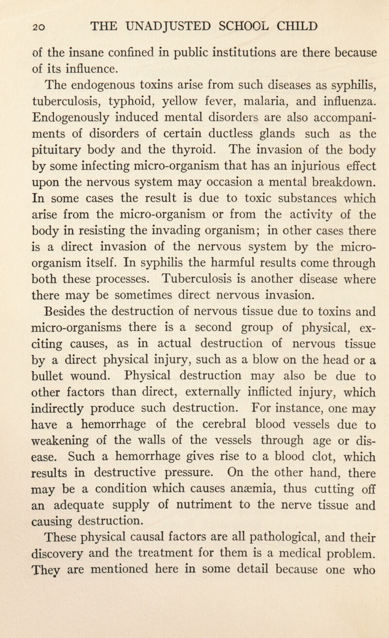 of the insane confined in public institutions are there because of its influence. The endogenous toxins arise from such diseases as syphilis, tuberculosis, typhoid, yellow fever, malaria, and influenza. Endogenously induced mental disorders are also accompani¬ ments of disorders of certain ductless glands such as the pituitary body and the thyroid. The invasion of the body by some infecting micro-organism that has an injurious effect upon the nervous system may occasion a mental breakdown. In some cases the result is due to toxic substances which arise from the micro-organism or from the activity of the body in resisting the invading organism; in other cases there is a direct invasion of the nervous system by the micro¬ organism itself. In syphilis the harmful results come through both these processes. Tuberculosis is another disease where there may be sometimes direct nervous invasion. Besides the destruction of nervous tissue due to toxins and micro-organisms there is a second group of physical, ex¬ citing causes, as in actual destruction of nervous tissue by a direct physical injury, such as a blow on the head or a bullet wound. Physical destruction may also be due to other factors than direct, externally inflicted injury, which indirectly produce such destruction. For instance, one may have a hemorrhage of the cerebral blood vessels due to weakening of the walls of the vessels through age or dis¬ ease. Such a hemorrhage gives rise to a blood clot, which results in destructive pressure. On the other hand, there may be a condition which causes anaemia, thus cutting off an adequate supply of nutriment to the nerve tissue and causing destruction. These physical causal factors are all pathological, and their discovery and the treatment for them is a medical problem. They are mentioned here in some detail because one who