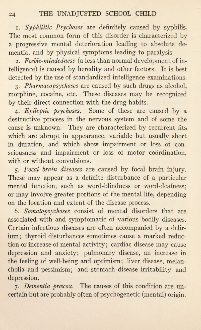 1. Syphilitic Psychoses are definitely caused by syphilis. The most common form of this disorder is characterized by a progressive mental deterioration leading to absolute de¬ mentia, and by physical symptoms leading to paralysis. 2. Feeble-mindedness (a less than normal development of in¬ telligence) is caused by heredity and other factors. It is best detected by the use of standardized intelligence examinations. 3. Pharmacopsychoses are caused by such drugs as alcohol, morphine, cocaine, etc. These diseases may be recognized by their direct connection with the drug habits. 4. Epileptic psychoses. Some of these are caused by a destructive process in the nervous system and of some the cause is unknown. They are characterized by recurrent fits which are abrupt in appearance, variable but usually short in duration, and which show impairment or loss of con¬ sciousness and impairment or loss of motor coordination, with or without convulsions. 5. Focal brain diseases are caused by focal brain injury. These may appear as a definite disturbance of a particular mental function, such as word-blindness or word-deafness; or may involve greater portions of the mental life, depending on the location and extent of the disease process. 6. Somatopsychoses consist of mental disorders that are associated with and symptomatic of various bodily diseases. Certain infectious diseases are often accompanied by a delir¬ ium; thyroid disturbances sometimes cause a marked reduc¬ tion or increase of mental activity; cardiac disease may cause depression and anxiety; pulmonary disease, an increase in the feeling of well-being and optimism; liver disease, melan¬ cholia and pessimism; and stomach disease irritability and depression. 7. Dementia prcecox. The causes of this condition are un¬ certain but are probably often of psychogenetic (mental) origin.