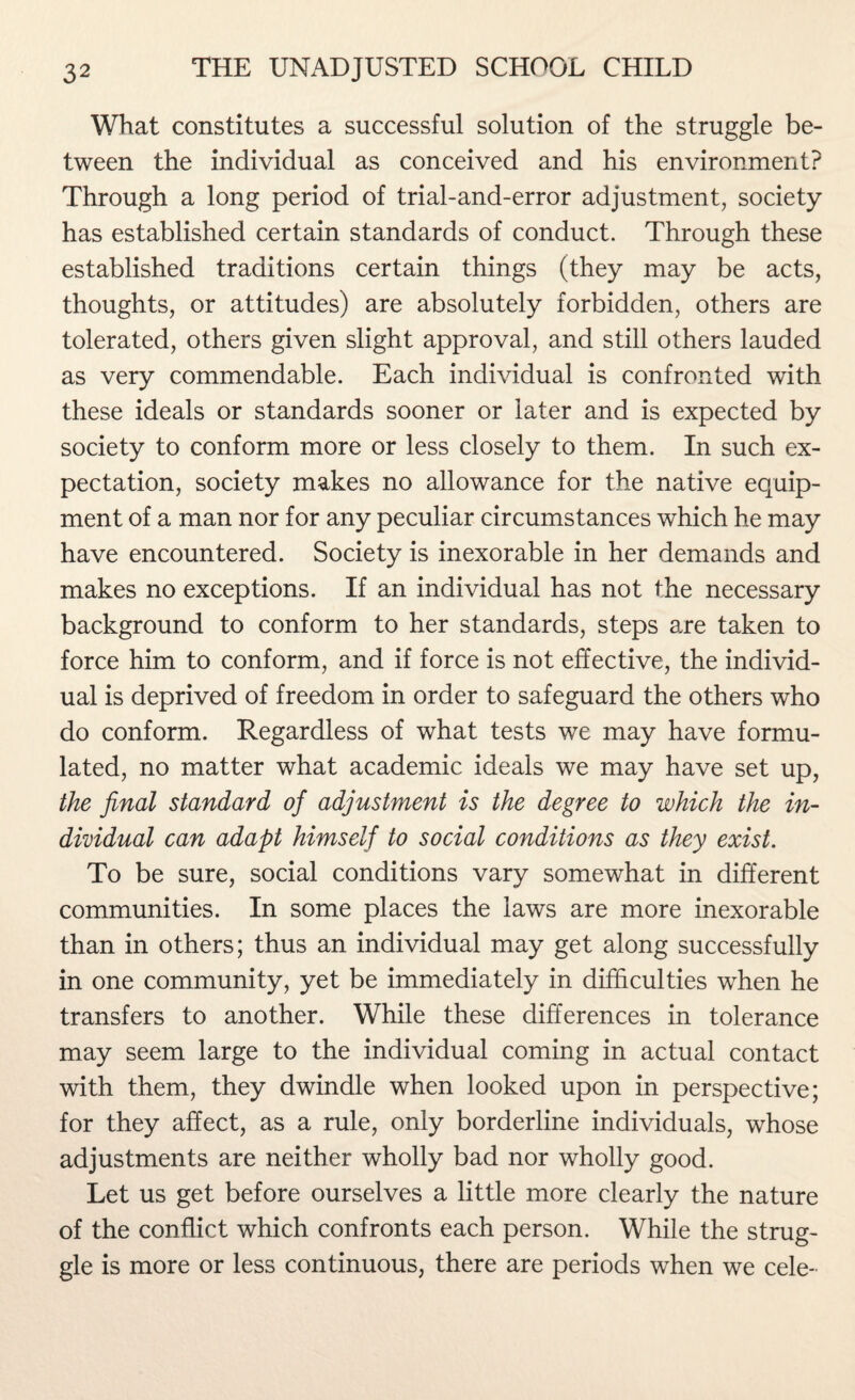 What constitutes a successful solution of the struggle be¬ tween the individual as conceived and his environment? Through a long period of trial-and-error adjustment, society has established certain standards of conduct. Through these established traditions certain things (they may be acts, thoughts, or attitudes) are absolutely forbidden, others are tolerated, others given slight approval, and still others lauded as very commendable. Each individual is confronted with these ideals or standards sooner or later and is expected by society to conform more or less closely to them. In such ex¬ pectation, society makes no allowance for the native equip¬ ment of a man nor for any peculiar circumstances which he may have encountered. Society is inexorable in her demands and makes no exceptions. If an individual has not the necessary background to conform to her standards, steps are taken to force him to conform, and if force is not effective, the individ¬ ual is deprived of freedom in order to safeguard the others who do conform. Regardless of what tests we may have formu¬ lated, no matter what academic ideals we may have set up, the final standard of adjustment is the degree to which the in¬ dividual can adapt himself to social conditions as they exist. To be sure, social conditions vary somewhat in different communities. In some places the laws are more inexorable than in others; thus an individual may get along successfully in one community, yet be immediately in difficulties when he transfers to another. While these differences in tolerance may seem large to the individual coming in actual contact with them, they dwindle when looked upon in perspective; for they affect, as a rule, only borderline individuals, whose adjustments are neither wholly bad nor wholly good. Let us get before ourselves a little more clearly the nature of the conflict which confronts each person. While the strug¬ gle is more or less continuous, there are periods when we cele-