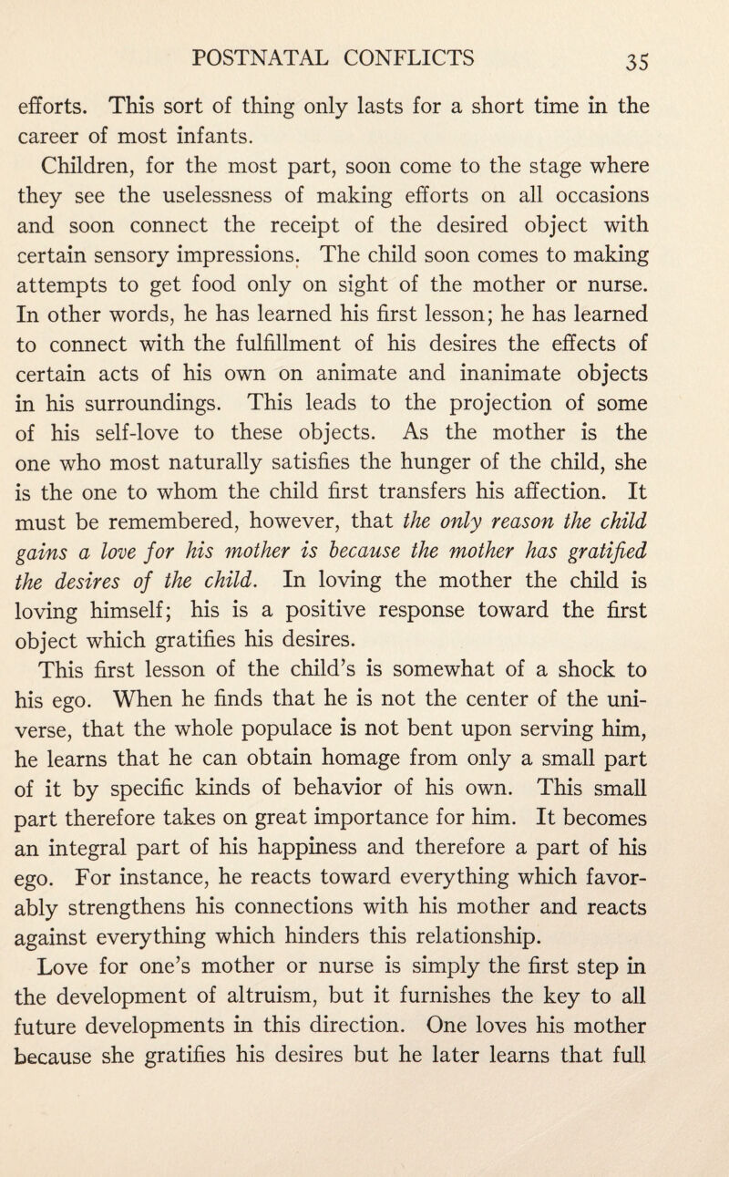 efforts. This sort of thing only lasts for a short time in the career of most infants. Children, for the most part, soon come to the stage where they see the uselessness of making efforts on all occasions and soon connect the receipt of the desired object with certain sensory impressions. The child soon comes to making attempts to get food only on sight of the mother or nurse. In other words, he has learned his first lesson; he has learned to connect with the fulfillment of his desires the effects of certain acts of his own on animate and inanimate objects in his surroundings. This leads to the projection of some of his self-love to these objects. As the mother is the one who most naturally satisfies the hunger of the child, she is the one to whom the child first transfers his affection. It must be remembered, however, that the only reason the child gains a love for his mother is because the mother has gratified the desires of the child. In loving the mother the child is loving himself; his is a positive response toward the first object which gratifies his desires. This first lesson of the child’s is somewhat of a shock to his ego. When he finds that he is not the center of the uni¬ verse, that the whole populace is not bent upon serving him, he learns that he can obtain homage from only a small part of it by specific kinds of behavior of his own. This small part therefore takes on great importance for him. It becomes an integral part of his happiness and therefore a part of his ego. For instance, he reacts toward everything which favor¬ ably strengthens his connections with his mother and reacts against everything which hinders this relationship. Love for one’s mother or nurse is simply the first step in the development of altruism, but it furnishes the key to all future developments in this direction. One loves his mother because she gratifies his desires but he later learns that full