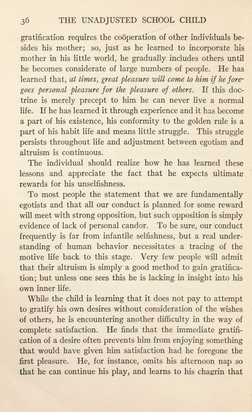 gratification requires the cooperation of other individuals be¬ sides his mother; so, just as he learned to incorporate his mother in his little world, he gradually includes others until he becomes considerate of large numbers of people. He has learned that, at times, great pleasure will come to him if he fore¬ goes personal pleasure for the pleasure of others. If this doc¬ trine is merely precept to him he can never live a normal life. If he has learned it through experience and it has become a part of his existence, his conformity to the golden rule is a part of his habit life and means little struggle. This struggle persists throughout life and adjustment between egotism and altruism is continuous. The individual should realize how he has learned these lessons and appreciate the fact that he expects ultimate rewards for his unselfishness. To most people the statement that we are fundamentally egotists and that all our conduct is planned for some reward will meet with strong opposition, but such opposition is simply evidence of lack of personal candor. To be sure, our conduct frequently is far from infantile selfishness, but a real under¬ standing of human behavior necessitates a tracing of the motive life back to this stage. Very few people will admit that their altruism is simply a good method to gain gratifica¬ tion; but unless one sees this he is lacking in insight into his own inner life. While the child is learning that it does not pay to attempt to gratify his own desires without consideration of the wishes of others, he is encountering another difficulty in the way of complete satisfaction. He finds that the immediate gratifi¬ cation of a desire often prevents him from enjoying something that would have given him satisfaction had he foregone the first pleasure. He, for instance, omits his afternoon nap so that he can continue his play, and learns to his chagrin that