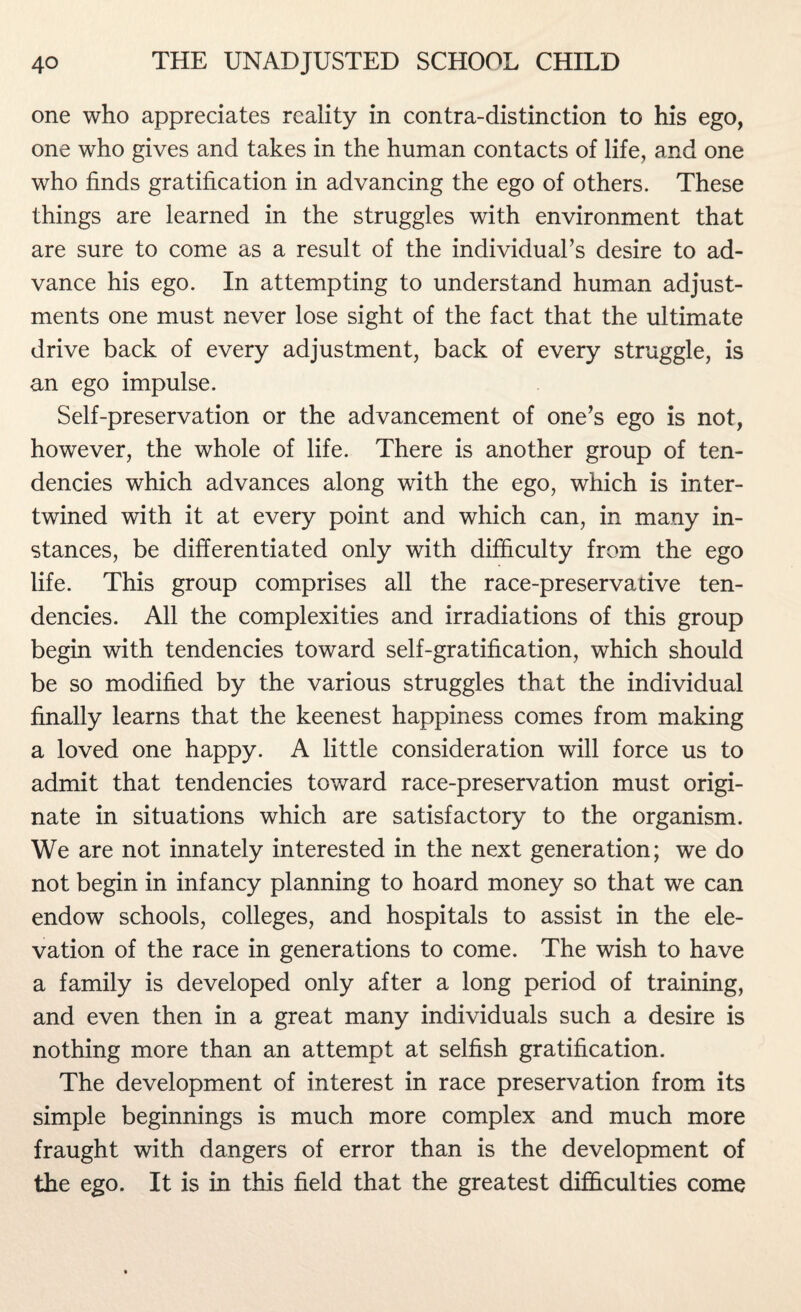 one who appreciates reality in contra-distinction to his ego, one who gives and takes in the human contacts of life, and one who finds gratification in advancing the ego of others. These things are learned in the struggles with environment that are sure to come as a result of the individual’s desire to ad¬ vance his ego. In attempting to understand human adjust¬ ments one must never lose sight of the fact that the ultimate drive back of every adjustment, back of every struggle, is an ego impulse. Self-preservation or the advancement of one’s ego is not, however, the whole of life. There is another group of ten¬ dencies which advances along with the ego, which is inter¬ twined with it at every point and which can, in many in¬ stances, be differentiated only with difficulty from the ego life. This group comprises all the race-preservative ten¬ dencies. All the complexities and irradiations of this group begin with tendencies toward self-gratification, which should be so modified by the various struggles that the individual finally learns that the keenest happiness comes from making a loved one happy. A little consideration will force us to admit that tendencies toward race-preservation must origi¬ nate in situations which are satisfactory to the organism. We are not innately interested in the next generation; we do not begin in infancy planning to hoard money so that we can endow schools, colleges, and hospitals to assist in the ele¬ vation of the race in generations to come. The wish to have a family is developed only after a long period of training, and even then in a great many individuals such a desire is nothing more than an attempt at selfish gratification. The development of interest in race preservation from its simple beginnings is much more complex and much more fraught with dangers of error than is the development of the ego. It is in this field that the greatest difficulties come