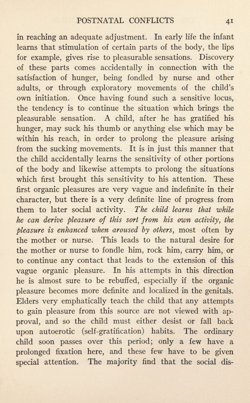 in reaching an adequate adjustment. In early life the infant learns that stimulation of certain parts of the body, the lips for example, gives rise to pleasurable sensations. Discovery of these parts comes accidentally in connection with the satisfaction of hunger, being fondled by nurse and other adults, or through exploratory movements of the child’s own initiation. Once having found such a sensitive locus, the tendency is to continue the situation which brings the pleasurable sensation. A child, after he has gratified his hunger, may suck his thumb or anything else which may be within his reach, in order to prolong the pleasure arising from the sucking movements. It is in just this manner that the child accidentally learns the sensitivity of other portions of the body and likewise attempts to prolong the situations which first brought this sensitivity to his attention. These first organic pleasures are very vague and indefinite in their character, but there is a very definite line of progress from them to later social activity. The child learns that while he can derive pleasure of this sort from his own activity, the pleasure is enhanced when aroused by others, most often by the mother or nurse. This leads to the natural desire for the mother or nurse to fondle him, rock him, carry him, or to continue any contact that leads to the extension of this vague organic pleasure. In his attempts in this direction he is almost sure to be rebuffed, especially if the organic pleasure becomes more definite and localized in the genitals. Elders very emphatically teach the child that any attempts to gain pleasure from this source are not viewed with ap¬ proval, and so the child must either desist or fall back upon autoerotic (self-gratification) habits. The ordinary child soon passes over this period; only a few have a prolonged fixation here, and these few have to be given special attention. The majority find that the social dis-