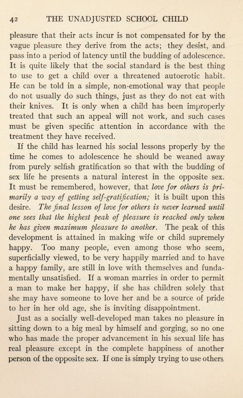 pleasure that their acts incur is not compensated for by the vague pleasure they derive from the acts; they desist, and pass into a period of latency until the budding of adolescence. It is quite likely that the social standard is the best thing to use to get a child over a threatened autoerotic habit. He can be told in a simple, non-emotional way that people do not usually do such things, just as they do not eat with their knives. It is only when a child has been improperly treated that such an appeal will not wTork, and such cases must be given specific attention in accordance with the treatment they have received. If the child has learned his social lessons properly by the time he comes to adolescence he should be weaned away from purely selfish gratification so that with the budding of sex life he presents a natural interest in the opposite sex. It must be remembered, however, that love for others is pri¬ marily a way of getting self-gratification; it is built upon this desire. The final lesson of love for others is never learned until one sees that the highest peak of pleasure is reached only when he has given maximum pleasure to another. The peak of this development is attained in making wife or child supremely happy. Too many people, even among those who seem, superficially viewed, to be very happily married and to have a happy family, are still in love with themselves and funda¬ mentally unsatisfied. If a woman marries in order to permit a man to make her happy, if she has children solely that she may have someone to love her and be a source of pride to her in her old age, she is inviting disappointment. Just as a socially well-developed man takes no pleasure in sitting down to a big meal by himself and gorging, so no one who has made the proper advancement in his sexual life has real pleasure except in the complete happiness of another person of the opposite sex. If one is simply trying to use others