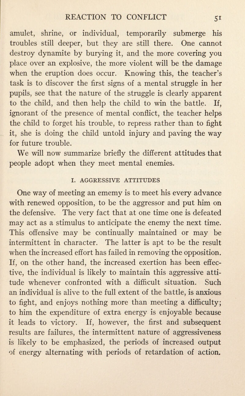 amulet, shrine, or individual, temporarily submerge his troubles still deeper, but they are still there. One cannot destroy dynamite by burying it, and the more covering you place over an explosive, the more violent will be the damage when the eruption does occur. Knowing this, the teacher’s task is to discover the first signs of a mental struggle in her pupils, see that the nature of the struggle is clearly apparent to the child, and then help the child to win the battle. If, ignorant of the presence of mental conflict, the teacher helps the child to forget his trouble, to repress rather than to fight it, she is doing the child untold injury and paving the way for future trouble. We will now summarize briefly the different attitudes that people adopt when they meet mental enemies. I. AGGRESSIVE ATTITUDES One way of meeting an ememy is to meet his every advance with renewed opposition, to be the aggressor and put him on the defensive. The very fact that at one time one is defeated may act as a stimulus to anticipate the enemy the next time. This offensive may be continually maintained or may be intermittent in character. The latter is apt to be the result when the increased effort has failed in removing the opposition. If, on the other hand, the increased exertion has been effec¬ tive, the individual is likely to maintain this aggressive atti¬ tude whenever confronted with a difficult situation. Such an individual is alive to the full extent of the battle, is anxious to fight, and enjoys nothing more than meeting a difficulty; to him the expenditure of extra energy is enjoyable because it leads to victory. If, however, the first and subsequent results are failures, the intermittent nature of aggressiveness is likely to be emphasized, the periods of increased output of energy alternating with periods of retardation of action.