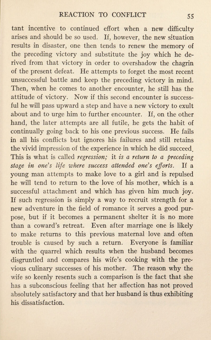 tant incentive to continued effort when a new difficulty arises and should be so used. If, however, the new situation results in disaster, one then tends to renew the memory of the preceding victory and substitute the joy which he de¬ rived from that victory in order to overshadow the chagrin of the present defeat. He attempts to forget the most recent unsuccessful battle and keep the preceding victory in mind. Then, when he comes to another encounter, he still has the attitude of victory. Now if this second encounter is success¬ ful he will pass upward a step and have a new victory to exult about and to urge him to further encounter. If, on the other hand, the later attempts are all futile, he gets the habit of continually going back to his one previous success. He fails in all his conflicts but ignores his failures and still retains the vivid impression of the experience in which he did succeed. This is what is called regression; it is a return to a preceding stage in one’s life where success attended one’s efforts. If a young man attempts to make love to a girl and is repulsed he will tend to return to the love of his mother, which is a successful attachment and which has given him much joy. If such regression is simply a way to recruit strength for a new adventure in the field of romance it serves a good pur¬ pose, but if it becomes a permanent shelter it is no more than a coward’s retreat. Even after marriage one is likely to make returns to this previous maternal love and often trouble is caused by such a return. Everyone is familiar with the quarrel which results when the husband becomes disgruntled and compares his wife’s cooking with the pre^ vious culinary successes of his mother. The reason why the wife so keenly resents such a comparison is the fact that she has a subconscious feeling that her affection has not proved absolutely satisfactory and that her husband is thus exhibiting his dissatisfaction.