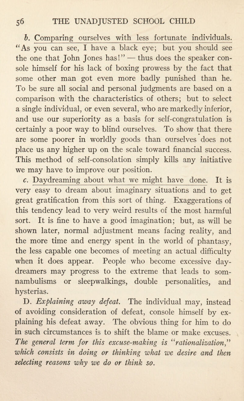 b. Comparing ourselves with less fortunate individuals. “As you can see, I have a black eye; but you should see the one that John Jones has!” — thus does the speaker con¬ sole himself for his lack of boxing prowess by the fact that some other man got even more badly punished than he. To be sure all social and personal judgments are based on a comparison with the characteristics of others; but to select a single individual, or even several, who are markedly inferior, and use our superiority as a basis for self-congratulation is certainly a poor way to blind ourselves. To show that there are some poorer in worldly goods than ourselves does not place us any higher up on the scale toward financial success. This method of self-consolation simply kills any initiative we may have to improve our position. c. Daydreaming about what we might have done. It is very easy to dream about imaginary situations and to get great gratification from this sort of thing. Exaggerations of this tendency lead to very weird results of the most harmful sort. It is fine to have a good imagination; but, as will be shown later, normal adjustment means facing reality, and the more time and energy spent in the world of phantasy, the less capable one becomes of meeting an actual difficulty when it does appear. People who become excessive day- dreamers may progress to the extreme that leads to som¬ nambulisms or sleepwalkings, double personalities, and hysterias. D. Explaining away defeat. The individual may, instead of avoiding consideration of defeat, console himself by ex¬ plaining his defeat away. The obvious thing for him to do in such circumstances is to shift the blame or make excuses. The general term for this excuse-making is “rationalization,” which consists in doing or thinking what we desire and then selecting reasons why we do or think so.