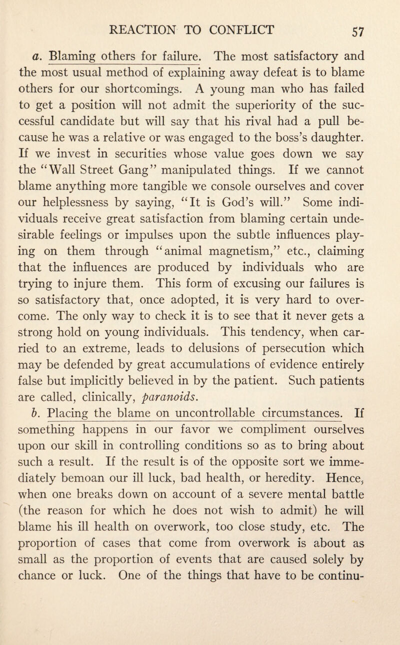 a. Blaming others for failure. The most satisfactory and the most usual method of explaining away defeat is to blame others for our shortcomings. A young man who has failed to get a position will not admit the superiority of the suc¬ cessful candidate but will say that his rival had a pull be¬ cause he was a relative or was engaged to the boss’s daughter. If we invest in securities whose value goes down we say the “Wall Street Gang” manipulated things. If we cannot blame anything more tangible we console ourselves and cover our helplessness by saying, “It is God’s will.” Some indi¬ viduals receive great satisfaction from blaming certain unde¬ sirable feelings or impulses upon the subtle influences play¬ ing on them through “animal magnetism,” etc., claiming that the influences are produced by individuals who are trying to injure them. This form of excusing our failures is so satisfactory that, once adopted, it is very hard to over¬ come. The only way to check it is to see that it never gets a strong hold on young individuals. This tendency, when car¬ ried to an extreme, leads to delusions of persecution which may be defended by great accumulations of evidence entirely false but implicitly believed in by the patient. Such patients are called, clinically, paranoids. b. Placing the blame on uncontrollable circumstances. If something happens in our favor we compliment ourselves upon our skill in controlling conditions so as to bring about such a result. If the result is of the opposite sort we imme¬ diately bemoan our ill luck, bad health, or heredity. Hence, when one breaks down on account of a severe mental battle (the reason for which he does not wish to admit) he will blame his ill health on overwork, too close study, etc. The proportion of cases that come from overwork is about as small as the proportion of events that are caused solely by chance or luck. One of the things that have to be continu-