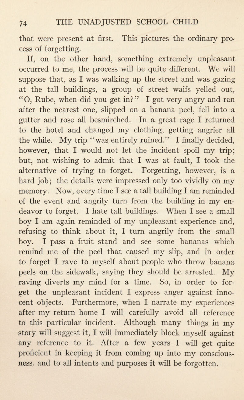 that were present at first. This pictures the ordinary pro¬ cess of forgetting. If, on the other hand, something extremely unpleasant occurred to me, the process will be quite different. We will suppose that, as I was walking up the street and was gazing at the tall buildings, a group of street waifs yelled out, “O, Rube, when did you get in?” I got very angry and ran after the nearest one, slipped on a banana peel, fell into a gutter and rose all besmirched. In a great rage I returned to the hotel and changed my clothing, getting angrier all the while. My trip “ was entirely ruined.” I finally decided, however, that I would not let the incident spoil my trip; but, not wishing to admit that I was at fault, I took the alternative of trying to forget. Forgetting, however, is a hard job; the details were impressed only too vividly on my memory. Now, every time I see a tall building I am reminded of the event and angrily turn from the building in my en¬ deavor to forget. I hate tall buildings. When I see a small boy I am again reminded of my unpleasant experience and, refusing to think about it, I turn angrily from the small boy. I pass a fruit stand and see some bananas which remind me of the peel that caused my slip, and in order to forget I rave to myself about people who throw banana peels on the sidewalk, saying they should be arrested. My raving diverts my mind for a time. So, in order to for¬ get the unpleasant incident I express anger against inno¬ cent objects. Furthermore, when I narrate my experiences after my return home I will carefully avoid all reference to this particular incident. Although many things in my story will suggest it, I will immediately block myself against any reference to it. After a few years I will get quite proficient in keeping it from coming up into my conscious¬ ness, and to all intents and purposes it will be forgotten.