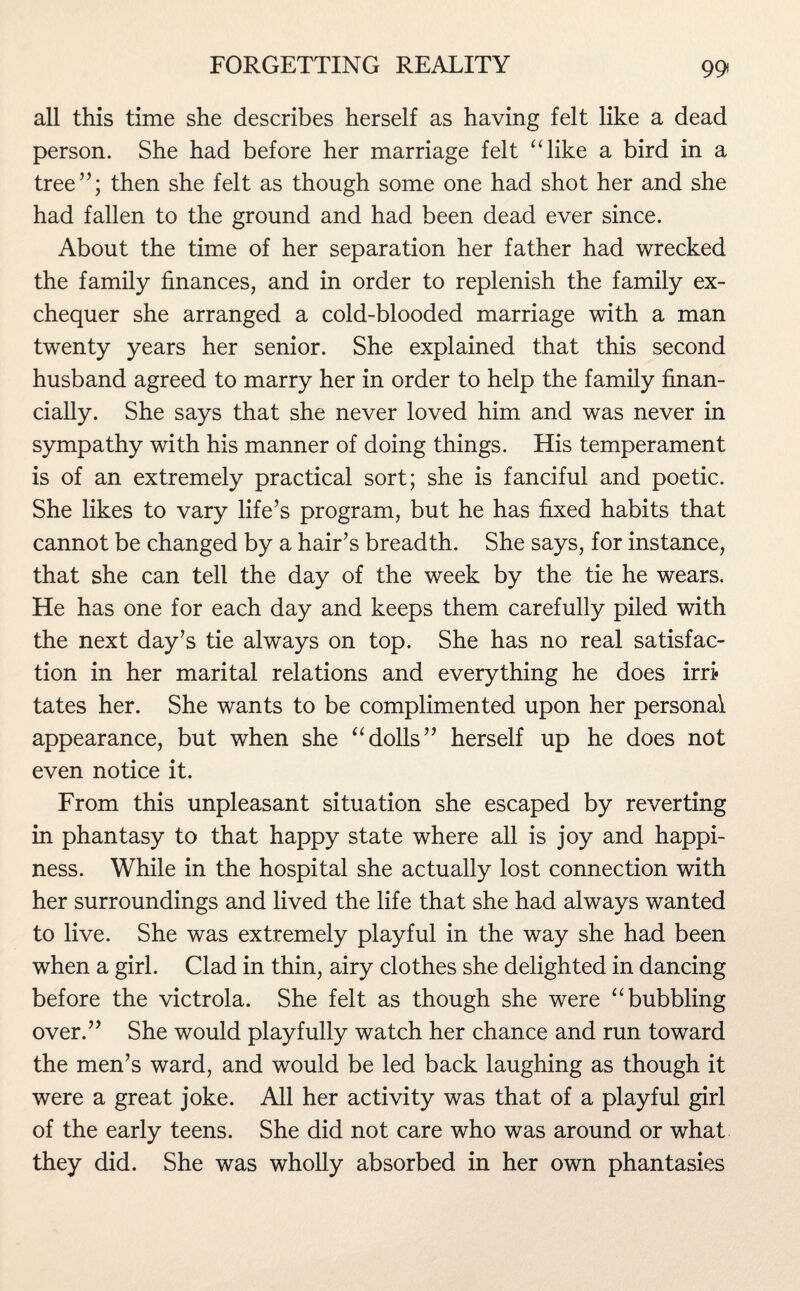 all this time she describes herself as having felt like a dead person. She had before her marriage felt “like a bird in a tree”; then she felt as though some one had shot her and she had fallen to the ground and had been dead ever since. About the time of her separation her father had wrecked the family finances, and in order to replenish the family ex¬ chequer she arranged a cold-blooded marriage with a man twenty years her senior. She explained that this second husband agreed to marry her in order to help the family finan¬ cially. She says that she never loved him and was never in sympathy with his manner of doing things. His temperament is of an extremely practical sort; she is fanciful and poetic. She likes to vary life’s program, but he has fixed habits that cannot be changed by a hair’s breadth. She says, for instance, that she can tell the day of the week by the tie he wears. He has one for each day and keeps them carefully piled with the next day’s tie always on top. She has no real satisfac¬ tion in her marital relations and everything he does irri¬ tates her. She wants to be complimented upon her personal appearance, but when she “dolls” herself up he does not even notice it. From this unpleasant situation she escaped by reverting in phantasy to that happy state where all is joy and happi¬ ness. While in the hospital she actually lost connection with her surroundings and lived the life that she had always wanted to live. She was extremely playful in the way she had been when a girl. Clad in thin, airy clothes she delighted in dancing before the victrola. She felt as though she were “bubbling over.” She would playfully watch her chance and run toward the men’s ward, and would be led back laughing as though it were a great joke. All her activity was that of a playful girl of the early teens. She did not care who was around or what they did. She was wholly absorbed in her own phantasies