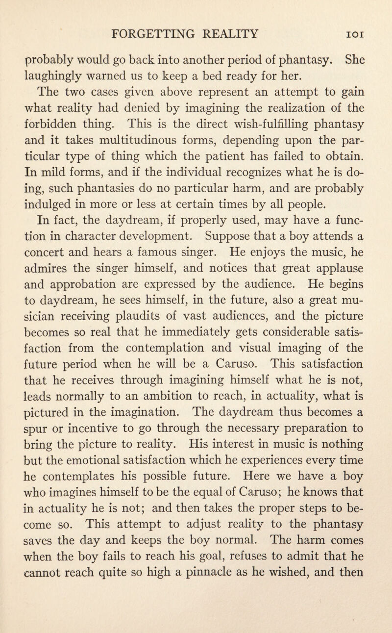 probably would go back into another period of phantasy. She laughingly warned us to keep a bed ready for her. The two cases given above represent an attempt to gain what reality had denied by imagining the realization of the forbidden thing. This is the direct wish-fulfilling phantasy and it takes multitudinous forms, depending upon the par¬ ticular type of thing which the patient has failed to obtain. In mild forms, and if the individual recognizes what he is do¬ ing, such phantasies do no particular harm, and are probably indulged in more or less at certain times by all people. In fact, the daydream, if properly used, may have a func¬ tion in character development. Suppose that a boy attends a concert and hears a famous singer. He enjoys the music, he admires the singer himself, and notices that great applause and approbation are expressed by the audience. He begins to daydream, he sees himself, in the future, also a great mu¬ sician receiving plaudits of vast audiences, and the picture becomes so real that he immediately gets considerable satis¬ faction from the contemplation and visual imaging of the future period when he will be a Caruso. This satisfaction that he receives through imagining himself what he is not, leads normally to an ambition to reach, in actuality, what is pictured in the imagination. The daydream thus becomes a spur or incentive to go through the necessary preparation to bring the picture to reality. His interest in music is nothing but the emotional satisfaction which he experiences every time he contemplates his possible future. Here we have a boy who imagines himself to be the equal of Caruso; he knows that in actuality he is not; and then takes the proper steps to be¬ come so. This attempt to adjust reality to the phantasy saves the day and keeps the boy normal. The harm comes when the boy fails to reach his goal, refuses to admit that he cannot reach quite so high a pinnacle as he wished, and then