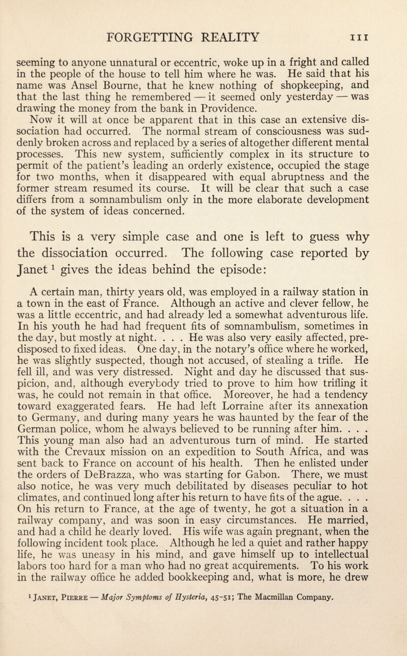 seeming to anyone unnatural or eccentric, woke up in a fright and called in the people of the house to tell him where he was. He said that his name was Ansel Bourne, that he knew nothing of shopkeeping, and that the last thing he remembered — it seemed only yesterday — was drawing the money from the bank in Providence. Now it will at once be apparent that in this case an extensive dis¬ sociation had occurred. The normal stream of consciousness was sud¬ denly broken across and replaced by a series of altogether different mental processes. This new system, sufficiently complex in its structure to permit of the patient’s leading an orderly existence, occupied the stage for two months, when it disappeared with equal abruptness and the former stream resumed its course. It will be clear that such a case differs from a somnambulism only in the more elaborate development of the system of ideas concerned. This is a very simple case and one is left to guess why the dissociation occurred. The following case reported by Janet1 gives the ideas behind the episode: A certain man, thirty years old, was employed in a railway station in a town in the east of France. Although an active and clever fellow, he was a little eccentric, and had already led a somewhat adventurous life. In his youth he had had frequent fits of somnambulism, sometimes in the day, but mostly at night. . . . He was also very easily affected, pre¬ disposed to fixed ideas. One day, in the notary’s office where he worked, he was slightly suspected, though not accused, of stealing a trifle. He fell ill, and was very distressed. Night and day he discussed that sus¬ picion, and, although everybody tried to prove to him how trifling it was, he could not remain in that office. Moreover, he had a tendency toward exaggerated fears. He had left Lorraine after its annexation to Germany, and during many years he was haunted by the fear of the German police, whom he always believed to be running after him. . . . This young man also had an adventurous turn of mind. He started with the Crevaux mission on an expedition to South Africa, and was sent back to France on account of his health. Then he enlisted under the orders of DeBrazza, who was starting for Gabon. There, we must also notice, he was very much debilitated by diseases peculiar to hot climates, and continued long after his return to have fits of the ague. . . . On his return to France, at the age of twenty, he got a situation in a railway company, and was soon in easy circumstances. He married, and had a child he dearly loved. His wife was again pregnant, when the following incident took place. Although he led a quiet and rather happy life, he was uneasy in his mind, and gave himself up to intellectual labors too hard for a man who had no great acquirements. To his work in the railway office he added bookkeeping and, what is more, he drew