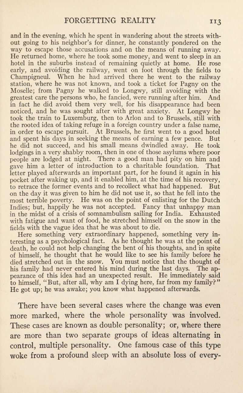 and in the evening, which he spent in wandering about the streets with¬ out going to his neighbor’s for dinner, he constantly pondered on the way to escape those accusations and on the means of running away. He returned home, where he took some money, and went to sleep in an hotel in the suburbs instead of remaining quietly at home. He rose early, and avoiding the railway, went on foot through the fields to Champigneul. When, he had arrived there he went to the railway station, where he was not known, and took a ticket for Pagny on the Moselle; from Pagny he walked to Longwy, still avoiding with the greatest care the persons who, he fancied, were running after him. And in fact he did avoid them very well, for his disappearance had been noticed, and he was sought after with great anxiety. At Longwy he took the train to Luxemburg, then to Arlon and to Brussels, still with the rooted idea of taking refuge in a foreign country under a false name, in order to escape pursuit. At Brussels, he first went to a good hotel and spent his days in seeking the means of earning a few pence. But he did not succeed, and his small means dwindled away. He took lodgings in a very shabby room, then in one of those asylums where poor people are lodged at night. There a good man had pity on him and gave him a letter of introduction to a charitable foundation. That letter played afterwards an important part, for he found it again in his pocket after waking up, and it enabled him, at the time of his recovery, to retrace the former events and to recollect what had happened. But on the day it was given to him he did not use it, so that he fell into the most terrible poverty. He was on the point of enlisting for the Dutch Indies; but, happily he was not accepted. Fancy that unhappy man in the midst of a crisis of somnambulism sailing for India. Exhausted with fatigue and want of food, he stretched himself on the snow in the fields with the vague idea that he was about to die. Here something very extraordinary happened, something very in¬ teresting as a psychological fact. As he thought he was at the point of death, he could not help changing the bent of his thoughts, and in spite of himself, he thought that he would like to see his family before he died stretched out in the snow. You must notice that the thought of his family had never entered his mind during the last days. The ap¬ pearance of this idea had an unexpected result. He immediately said to himself, “But, after all, why am I dying here, far from my family?” He got up; he was awake; you know what happened afterwards. There have been several cases where the change was even more marked, where the whole personality was involved. These cases are known as double personality; or, where there are more than two separate groups of ideas alternating in control, multiple personality. One famous case of this type woke from a profound sleep with an absolute loss of every-