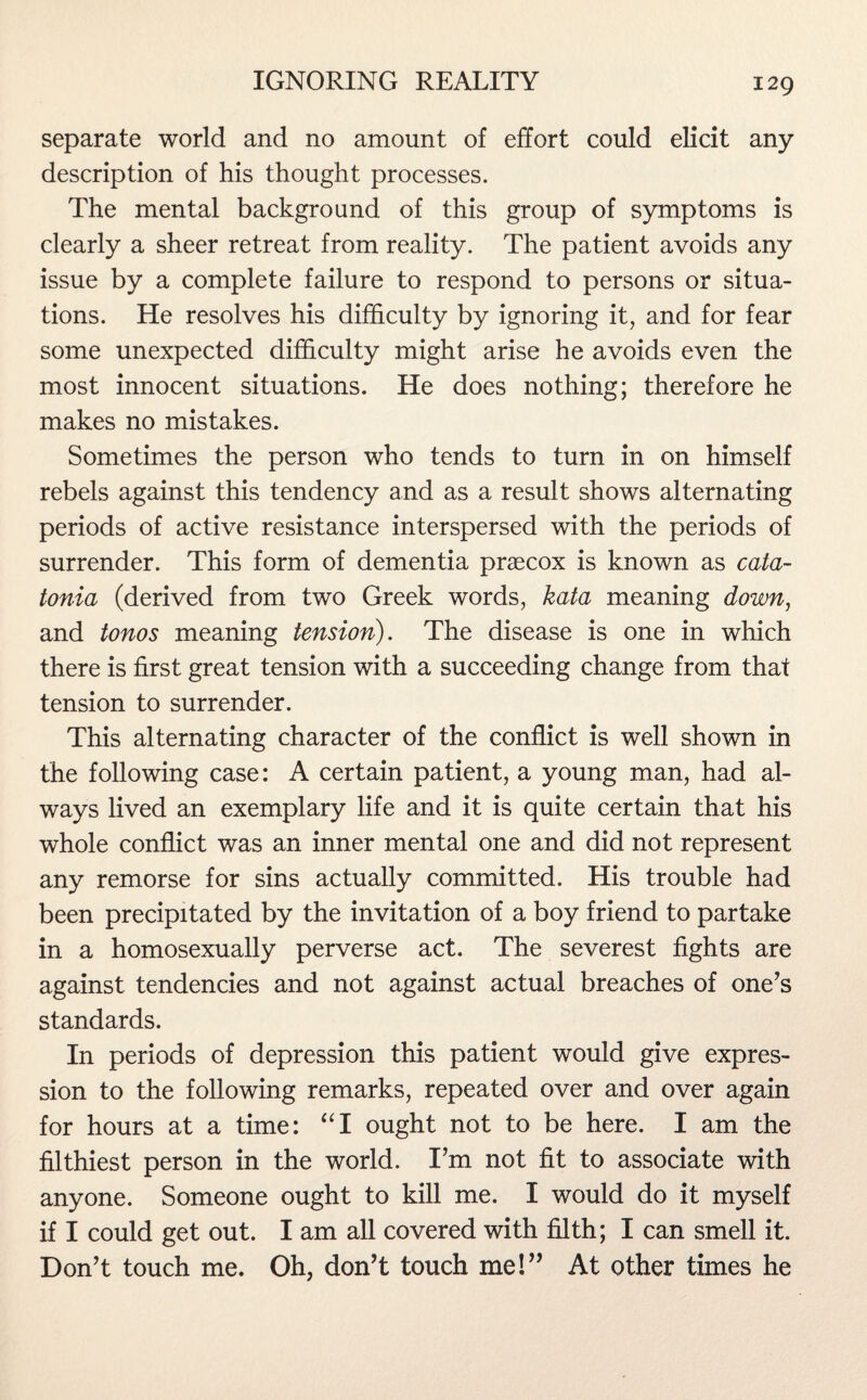 separate world and no amount of effort could elicit any description of his thought processes. The mental background of this group of symptoms is clearly a sheer retreat from reality. The patient avoids any issue by a complete failure to respond to persons or situa¬ tions. He resolves his difficulty by ignoring it, and for fear some unexpected difficulty might arise he avoids even the most innocent situations. He does nothing; therefore he makes no mistakes. Sometimes the person who tends to turn in on himself rebels against this tendency and as a result shows alternating periods of active resistance interspersed with the periods of surrender. This form of dementia prsecox is known as cata¬ tonia (derived from two Greek words, kata meaning down, and tonos meaning tension). The disease is one in which there is first great tension with a succeeding change from that tension to surrender. This alternating character of the conflict is well shown in the following case: A certain patient, a young man, had al¬ ways lived an exemplary life and it is quite certain that his whole conflict was an inner mental one and did not represent any remorse for sins actually committed. His trouble had been precipitated by the invitation of a boy friend to partake in a homosexually perverse act. The severest fights are against tendencies and not against actual breaches of one’s standards. In periods of depression this patient would give expres¬ sion to the following remarks, repeated over and over again for hours at a time: “I ought not to be here. I am the filthiest person in the world. I’m not fit to associate with anyone. Someone ought to kill me. I would do it myself if I could get out. I am all covered with filth; I can smell it. Don’t touch me. Oh, don’t touch me!” At other times he