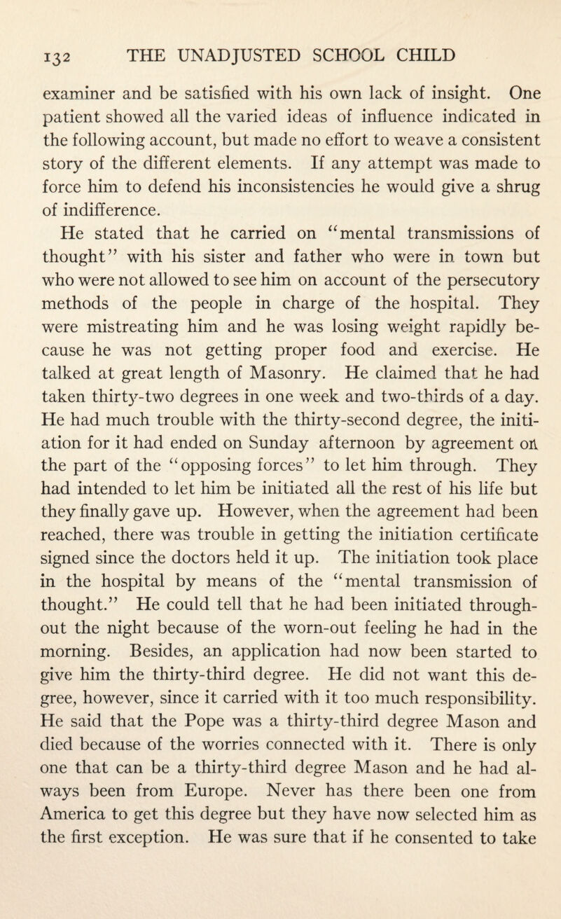 examiner and be satisfied with his own lack of insight. One patient showed all the varied ideas of influence indicated in the following account, but made no effort to weave a consistent story of the different elements. If any attempt was made to force him to defend his inconsistencies he would give a shrug of indifference. He stated that he carried on “ mental transmissions of thought” with his sister and father who were in town but who were not allowed to see him on account of the persecutory methods of the people in charge of the hospital. They were mistreating him and he was losing weight rapidly be¬ cause he was not getting proper food and exercise. He talked at great length of Masonry. He claimed that he had taken thirty-two degrees in one week and two-thirds of a day. He had much trouble with the thirty-second degree, the initi¬ ation for it had ended on Sunday afternoon by agreement on the part of the “opposing forces” to let him through. They had intended to let him be initiated all the rest of his life but they finally gave up. However, when the agreement had been reached, there was trouble in getting the initiation certificate signed since the doctors held it up. The initiation took place in the hospital by means of the “ mental transmission of thought.” He could tell that he had been initiated through¬ out the night because of the worn-out feeling he had in the morning. Besides, an application had now been started to give him the thirty-third degree. He did not want this de¬ gree, however, since it carried with it too much responsibility. He said that the Pope was a thirty-third degree Mason and died because of the worries connected with it. There is only one that can be a thirty-third degree Mason and he had al¬ ways been from Europe. Never has there been one from America to get this degree but they have now selected him as the first exception. He was sure that if he consented to take