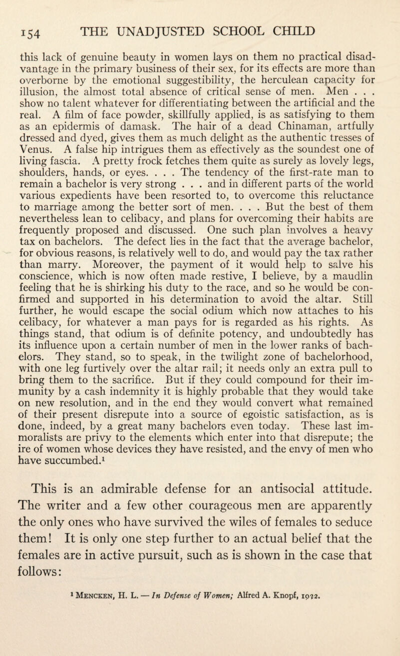 this lack of genuine beauty in women lays on them no practical disad¬ vantage in the primary business of their sex, for its effects are more than overborne by the emotional suggestibility, the herculean capacity for illusion, the almost total absence of critical sense of men. Men . . . show no talent whatever for differentiating between the artificial and the real. A film of face powder, skillfully applied, is as satisfying to them as an epidermis of damask. The hair of a dead Chinaman, artfully dressed and dyed, gives them as much delight as the authentic tresses of Venus. A false hip intrigues them as effectively as the soundest one of living fascia. A pretty frock fetches them quite as surely as lovely legs, shoulders, hands, or eyes. . . . The tendency of the first-rate man to remain a bachelor is very strong . . . and in different parts of the world various expedients have been resorted to, to overcome this reluctance to marriage among the better sort of men. ... But the best of them nevertheless lean to celibacy, and plans for overcoming their habits are frequently proposed and discussed. One such plan involves a heavy tax on bachelors. The defect lies in the fact that the average bachelor, for obvious reasons, is relatively well to do, and would pay the tax rather than marry. Moreover, the payment of it would help to salve his conscience, which is now often made restive, I believe, by a maudlin feeling that he is shirking his duty to the race, and so he would be con¬ firmed and supported in his determination to avoid the altar. Still further, he would escape the social odium which now attaches to his celibacy, for whatever a man pays for is regarded as his rights. As things stand, that odium is of definite potency, and undoubtedly has its influence upon a certain number of men in the lower ranks of bach¬ elors. They stand, so to speak, in the twilight zone of bachelorhood, with one leg furtively over the altar rail; it needs only an extra pull to bring them to the sacrifice. But if they could compound for their im¬ munity by a cash indemnity it is highly probable that they would take on new resolution, and in the end they would convert what remained of their present disrepute into a source of egoistic satisfaction, as is done, indeed, by a great many bachelors even today. These last im- moralists are privy to the elements which enter into that disrepute; the ire of women whose devices they have resisted, and the envy of men who have succumbed.1 This is an admirable defense for an antisocial attitude. The writer and a few other courageous men are apparently the only ones who have survived the wiles of females to seduce them! It is only one step further to an actual belief that the females are in active pursuit, such as is shown in the case that follows: 1 Mencken, H. L. — In Defense of Women; Alfred A. Knopf, io?2.