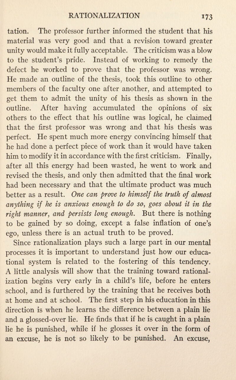 tation. The professor further informed the student that his material was very good and that a revision toward greater unity would make it fully acceptable. The criticism was a blow to the student’s pride. Instead of working to remedy the defect he worked to prove that the professor was wrong. He made an outline of the thesis, took this outline to other members of the faculty one after another, and attempted to get them to admit the unity of his thesis as shown in the outline. After having accumulated the opinions of six others to the effect that his outline was logical, he claimed that the first professor was wrong and that his thesis was perfect. He spent much more energy convincing himself that he had done a perfect piece of work than it would have taken him to modify it in accordance with the first criticism. Finally, after all this energy had been wasted, he went to work and revised the thesis, and only then admitted that the final work had been necessary and that the ultimate product was much better as a result. One can prove to himself the truth of almost anything if he is anxious enough to do so, goes about it in the right manner, and persists long enough. But there is nothing to be gained by so doing, except a false inflation of one’s ego, unless there is an actual truth to be proved. Since rationalization plays such a large part in our mental processes it is important to understand just how our educa¬ tional system is related to the fostering of this tendency. A little analysis will show that the training toward rational¬ ization begins very early in a child’s life, before he enters school, and is furthered by the training that he receives both at home and at school. The first step in his education in this direction is when he learns the difference between a plain lie and a glossed-over lie. He finds that if he is caught in a plain lie he is punished, while if he glosses it over in the form of an excuse, he is not so likely to be punished. An excuse,