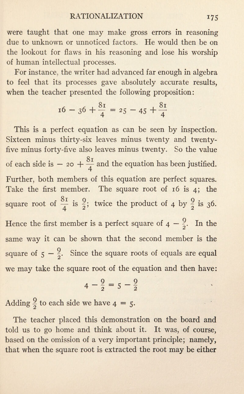 *75 were taught that one may make gross errors in reasoning due to unknown or unnoticed factors. He would then be on the lookout for flaws in his reasoning and lose his worship of human intellectual processes. For instance, the writer had advanced far enough in algebra to feel that its processes gave absolutely accurate results, when the teacher presented the following proposition: 16 — 36 + 81 4 25 “ 45 + 81 4 This is a perfect equation as can be seen by inspection. Sixteen minus thirty-six leaves minus twenty and twenty- five minus forty-five also leaves minus twenty. So the value 81 of each side is — 20 + — and the equation has been justified. Further, both members of this equation are perfect squares. Take the first member. The square root of 16 is 4; the square root of ~ is twice the product of 4 b}^ ~ is 36. ZL Z Z Hence the first member is a perfect square of 4 — ? In the z same way it can be shown that the second member is the square of 5 — Since the square roots of equals are equal £ we may take the square root of the equation and then have: Adding ^ to each side we have 4 = 5. z The teacher placed this demonstration on the board and told us to go home and think about it. It was, of course, based on the omission of a very important principle; namely, that when the square root is extracted the root may be either