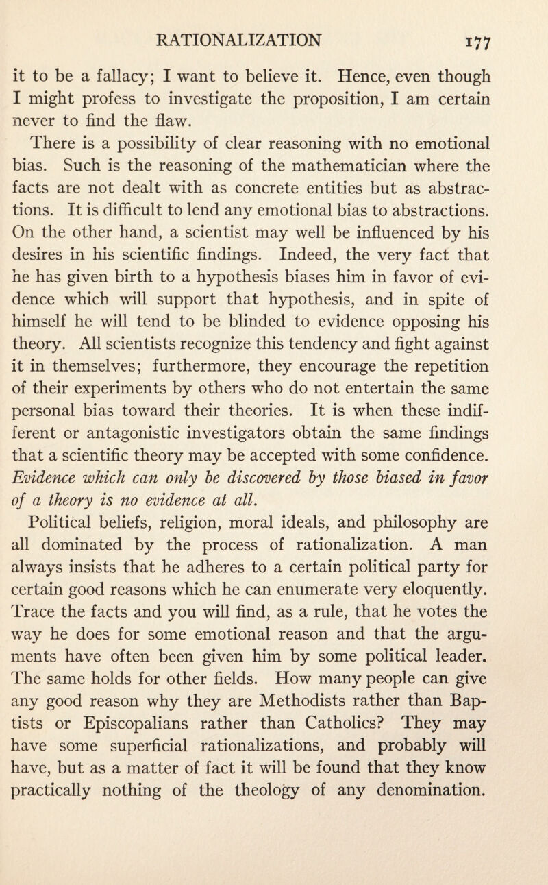 it to be a fallacy; I want to believe it. Hence, even though I might profess to investigate the proposition, I am certain never to find the flaw. There is a possibility of clear reasoning with no emotional bias. Such is the reasoning of the mathematician where the facts are not dealt with as concrete entities but as abstrac¬ tions. It is difficult to lend any emotional bias to abstractions. On the other hand, a scientist may well be influenced by his desires in his scientific findings. Indeed, the very fact that he has given birth to a hypothesis biases him in favor of evi¬ dence which will support that hypothesis, and in spite of himself he will tend to be blinded to evidence opposing his theory. All scientists recognize this tendency and fight against it in themselves; furthermore, they encourage the repetition of their experiments by others who do not entertain the same personal bias toward their theories. It is when these indif¬ ferent or antagonistic investigators obtain the same findings that a scientific theory may be accepted with some confidence. Evidence which can only be discovered by those biased in favor of a theory is no evidence at all. Political beliefs, religion, moral ideals, and philosophy are all dominated by the process of rationalization. A man always insists that he adheres to a certain political party for certain good reasons which he can enumerate very eloquently. Trace the facts and you will find, as a rule, that he votes the way he does for some emotional reason and that the argu¬ ments have often been given him by some political leader. The same holds for other fields. How many people can give any good reason why they are Methodists rather than Bap¬ tists or Episcopalians rather than Catholics? They may have some superficial rationalizations, and probably will have, but as a matter of fact it will be found that they know practically nothing of the theology of any denomination.