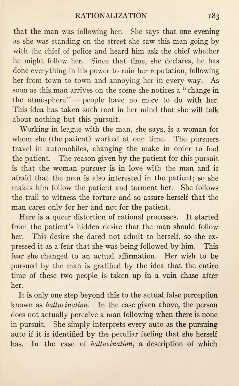 that the man was following her. She says that one evening as she was standing on the street she saw this man going by with the chief of police and heard him ask the chief whether he might follow her. Since that time, she declares, he has done everything in his power to ruin her reputation, following her from town to town and annoying her in every way. As soon as this man arrives on the scene she notices a “change in the atmosphere” — people have no more to do with her. This idea has taken such root in her mind that she will talk about nothing but this pursuit. Working in league with the man, she says, is a woman for whom she (the patient) worked at one time. The pursuers travel in automobiles, changing the make in order to fool the patient. The reason given by the patient for this pursuit is that the woman pursuer is in love with the man and is afraid that the man is also interested in the patient; so she makes him follow the patient and torment her. She follows the trail to witness the torture and so assure herself that the man cares only for her and not for the patient. Here is a queer distortion of rational processes. It started from the patient’s hidden desire that the man should follow her. This desire she dared not admit to herself, so she ex¬ pressed it as a fear that she was being followed by him. This fear she changed to an actual affirmation. Her wish to be pursued by the man is gratified by the idea that the entire time of these two people is taken up in a vain chase after her. It is only one step beyond this to the actual false perception known as hallucination. In the case given above, the person does not actually perceive a man following when there is none in pursuit. She simply interprets every auto as the pursuing auto if it is identified by the peculiar feeling that she herself has. In the case of hallucination, a description of which