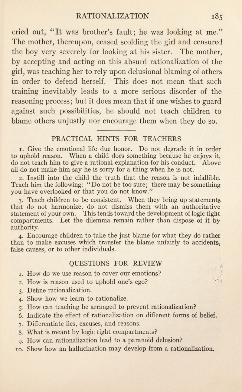 cried out, “It was brother’s fault; he was looking at me.” The mother, thereupon, ceased scolding the girl and censured the boy very severely for looking at his sister. The mother, by accepting and acting on this absurd rationalization of the girl, was teaching her to rely upon delusional blaming of others in order to defend herself. This does not mean that such training inevitably leads to a more serious disorder of the reasoning process; but it does mean that if one wishes to guard against such possibilities, he should not teach children to blame others unjustly nor encourage them when they do so. PRACTICAL HINTS FOR TEACHERS 1. Give the emotional life due honor. Do not degrade it in order to uphold reason. When a child does something because he enjoys it, do not teach him to give a rational explanation for his conduct. Above all do not make him say he is sorry for a thing when he is not. 2. Instill into the child the truth that the reason is not infallible. Teach him the following: “Do not be too sure; there may be something you have overlooked or that you do not know.” 3. Teach children to be consistent. When they bring up statements that do not harmonize, do not dismiss them with an authoritative statement of your own. This tends toward the development of logic tight compartments. Let the dilemma remain rather than dispose of it by authority. 4. Encourage children to take the just blame for what they do rather than to make excuses which transfer the blame unfairly to accidents, false causes, or to other individuals. QUESTIONS FOR REVIEW 1. How do we use reason to cover our emotions? 2. How is reason used to uphold one’s ego? ' 3. Define rationalization. 4. Show how we learn to rationalize. 5. How can teaching be arranged to prevent rationalization? 6. Indicate the effect of rationalization on different forms of belief,, 7. Differentiate lies, excuses, and reasons. 8. What is meant by logic tight compartments? 9. How can rationalization lead to a paranoid delusion? 10. Show how an hallucination may develop from a rationalization.