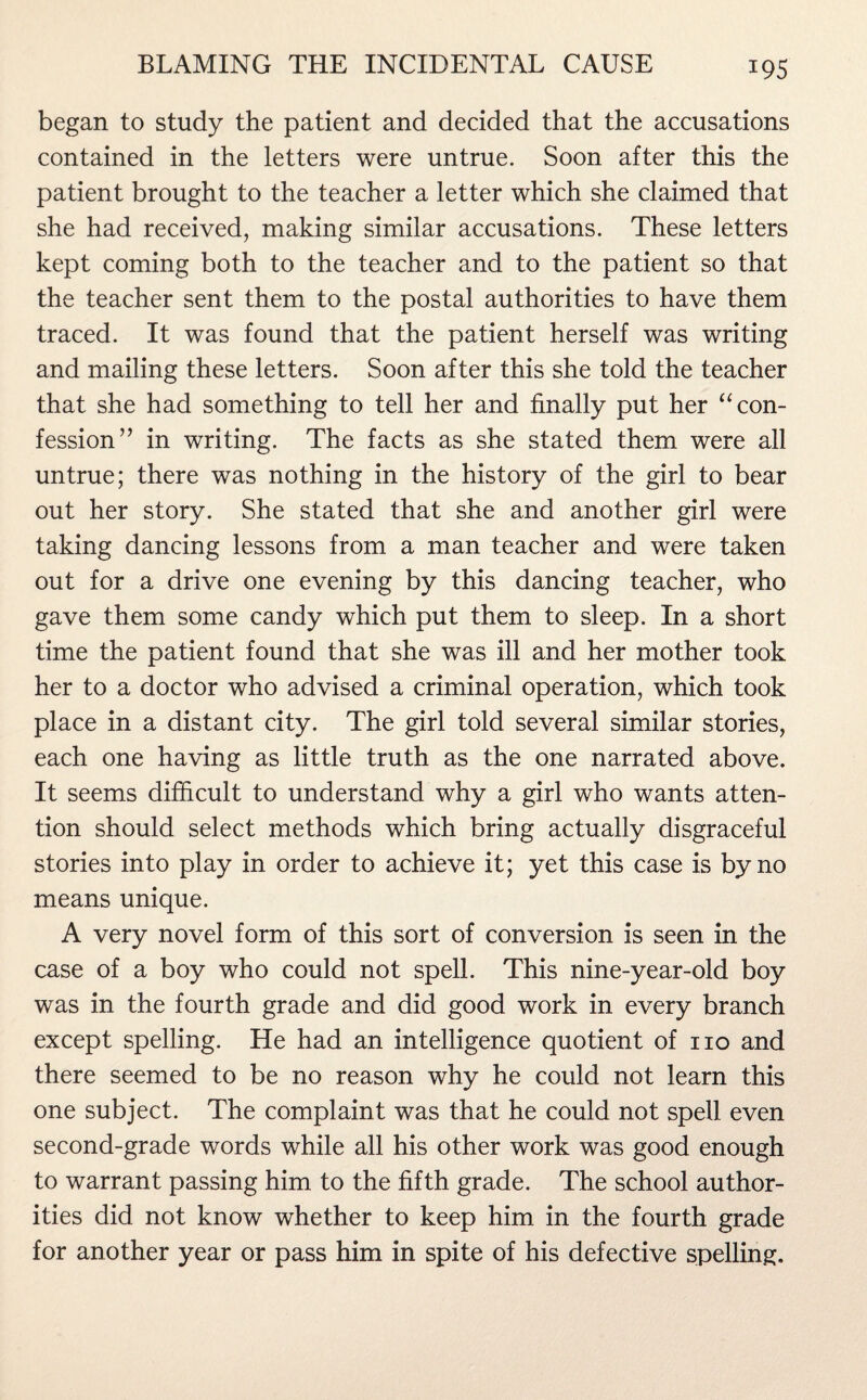 began to study the patient and decided that the accusations contained in the letters were untrue. Soon after this the patient brought to the teacher a letter which she claimed that she had received, making similar accusations. These letters kept coming both to the teacher and to the patient so that the teacher sent them to the postal authorities to have them traced. It was found that the patient herself was writing and mailing these letters. Soon after this she told the teacher that she had something to tell her and finally put her “ con¬ fession” in writing. The facts as she stated them were all untrue; there was nothing in the history of the girl to bear out her story. She stated that she and another girl were taking dancing lessons from a man teacher and were taken out for a drive one evening by this dancing teacher, who gave them some candy which put them to sleep. In a short time the patient found that she was ill and her mother took her to a doctor who advised a criminal operation, which took place in a distant city. The girl told several similar stories, each one having as little truth as the one narrated above. It seems difficult to understand why a girl who wants atten¬ tion should select methods which bring actually disgraceful stories into play in order to achieve it; yet this case is by no means unique. A very novel form of this sort of conversion is seen in the case of a boy who could not spell. This nine-year-old boy was in the fourth grade and did good work in every branch except spelling. He had an intelligence quotient of no and there seemed to be no reason why he could not learn this one subject. The complaint was that he could not spell even second-grade words while all his other work was good enough to warrant passing him to the fifth grade. The school author¬ ities did not know whether to keep him in the fourth grade for another year or pass him in spite of his defective spelling.