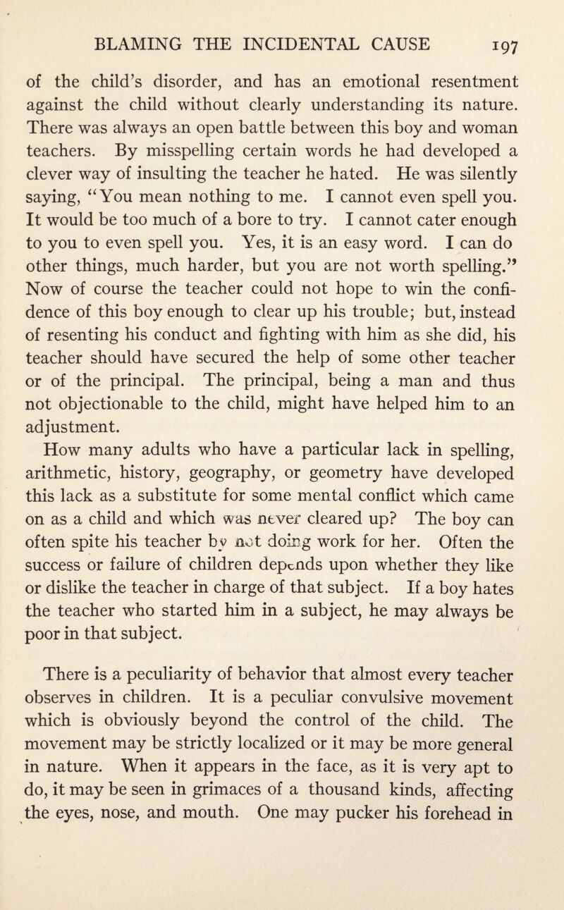 of the child’s disorder, and has an emotional resentment against the child without clearly understanding its nature. There was always an open battle between this boy and woman teachers. By misspelling certain words he had developed a clever way of insulting the teacher he hated. He was silently saying, “You mean nothing to me. I cannot even spell you. It would be too much of a bore to try. I cannot cater enough to you to even spell you. Yes, it is an easy word. I can do other things, much harder, but you are not worth spelling.” Now of course the teacher could not hope to win the confi¬ dence of this boy enough to clear up his trouble; but, instead of resenting his conduct and fighting with him as she did, his teacher should have secured the help of some other teacher or of the principal. The principal, being a man and thus not objectionable to the child, might have helped him to an adjustment. How many adults who have a particular lack in spelling, arithmetic, history, geography, or geometry have developed this lack as a substitute for some mental conflict which came on as a child and which was never cleared up? The boy can often spite his teacher by not doing work for her. Often the success or failure of children depends upon whether they like or dislike the teacher in charge of that subject. If a boy hates the teacher who started him in a subject, he may always be poor in that subject. There is a peculiarity of behavior that almost every teacher observes in children. It is a peculiar convulsive movement which is obviously beyond the control of the child. The movement may be strictly localized or it may be more general in nature. When it appears in the face, as it is very apt to do, it may be seen in grimaces of a thousand kinds, affecting the eyes, nose, and mouth. One may pucker his forehead in