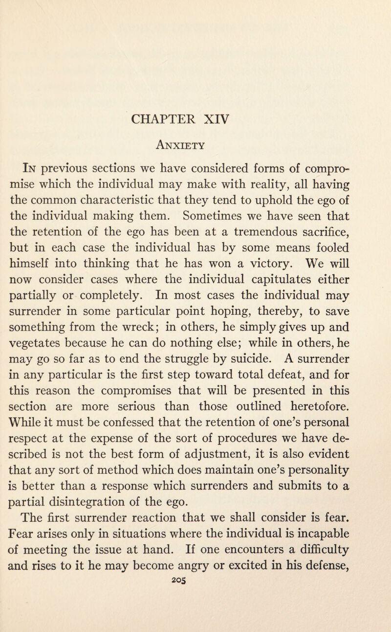 Anxiety In previous sections we have considered forms of compro¬ mise which the individual may make with reality, all having the common characteristic that they tend to uphold the ego of the individual making them. Sometimes we have seen that the retention of the ego has been at a tremendous sacrifice, but in each case the individual has by some means fooled himself into thinking that he has won a victory. We will now consider cases where the individual capitulates either partially or completely. In most cases the individual may surrender in some particular point hoping, thereby, to save something from the wreck; in others, he simply gives up and vegetates because he can do nothing else; while in others, he may go so far as to end the struggle by suicide. A surrender in any particular is the first step toward total defeat, and for this reason the compromises that will be presented in this section are more serious than those outlined heretofore. While it must be confessed that the retention of one’s personal respect at the expense of the sort of procedures we have de¬ scribed is not the best form of adjustment, it is also evident that any sort of method which does maintain one’s personality is better than a response which surrenders and submits to a partial disintegration of the ego. The first surrender reaction that we shall consider is fear. Fear arises only in situations where the individual is incapable of meeting the issue at hand. If one encounters a difficulty and rises to it he may become angry or excited in his defense, 2 OS