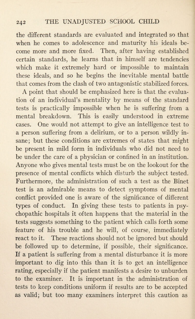 the different standards are evaluated and integrated so that when he comes to adolescence and maturity his ideals be¬ come more and more fixed. Then, after having established certain standards, he learns that in himself are tendencies which make it extremely hard or impossible to maintain these ideals, and so he begins the inevitable mental battle that comes from the clash of two antagonistic stabilized forces. A point that should be emphasized here is that the evalua¬ tion of an individual’s mentality by means of the standard tests is practically impossible when he is suffering from a mental breakdown. This is easily understood in extreme cases. One would not attempt to give an intelligence test to a person suffering from a delirium, or to a person wildly in¬ sane; but these conditions are extremes of states that might be present in mild form in individuals who did not need to be under the care of a physician or confined in an institution. Anyone who gives mental tests must be on the lookout for the presence of mental conflicts which disturb the subject tested. Furthermore, the administration of such a test as the Binet test is an admirable means to detect symptoms of mental conflict provided one is aware of the significance of different types of conduct. In giving these tests to patients in psy¬ chopathic hospitals it often happens that the material in the tests suggests something to the patient which calls forth some feature of his trouble and he will, of course, immediately react to it. These reactions should not be ignored but should be followed up to determine, if possible, their significance. If a patient is suffering from a mental disturbance it is more important to dig into this than it is to get an intelligence rating, especially if the patient manifests a desire to unburden to the examiner. It is important in the administration of tests to keep conditions uniform if results are to be accepted as valid; but too many examiners interpret this caution as