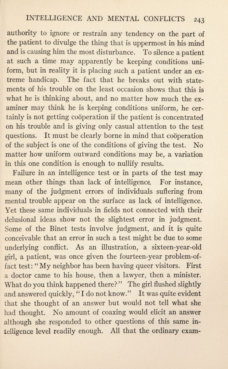 authority to ignore or restrain any tendency on the part of the patient to divulge the thing that is uppermost in his mind and is causing him the most disturbance. To silence a patient at such a time may apparently be keeping conditions uni¬ form, but in reality it is placing such a patient under an ex¬ treme handicap. The fact that he breaks out with state¬ ments of his trouble on the least occasion shows that this is what he is thinking about, and no matter how much the ex¬ aminer may think he is keeping conditions uniform, he cer¬ tainly is not getting cooperation if the patient is concentrated on his trouble and is giving only casual attention to the test questions. It must be clearly borne in mind that cooperation of the subject is one of the conditions of giving the test. No matter how uniform outward conditions may be, a variation in this one condition is enough to nullify results. Failure in an intelligence test or in parts of the test may mean other things than lack of intelligence For instance, many of the judgment errors of individuals suffering from mental trouble appear on the surface as lack of intelligence. Yet these same individuals in fields not connected with their delusional ideas show not the slightest error in judgment. Some of the Binet tests involve judgment, and it is quite conceivable that an error in such a test might be due to some underlying conflict. As an illustration, a sixteen-year-old girl, a patient, was once given the fourteen-year problem-of- fact test: “My neighbor has been having queer visitors. First a doctor came to his house, then a lawyer, then a minister. What do you think happened there? ” The girl flushed slightly and answered quickly, “ I do not know.” It was quite evident that she thought of an answer but would not tell what she had thought. No amount of coaxing would elicit an answer although she responded to other questions of this same in¬ telligence level readily enough. All that the ordinary exam-