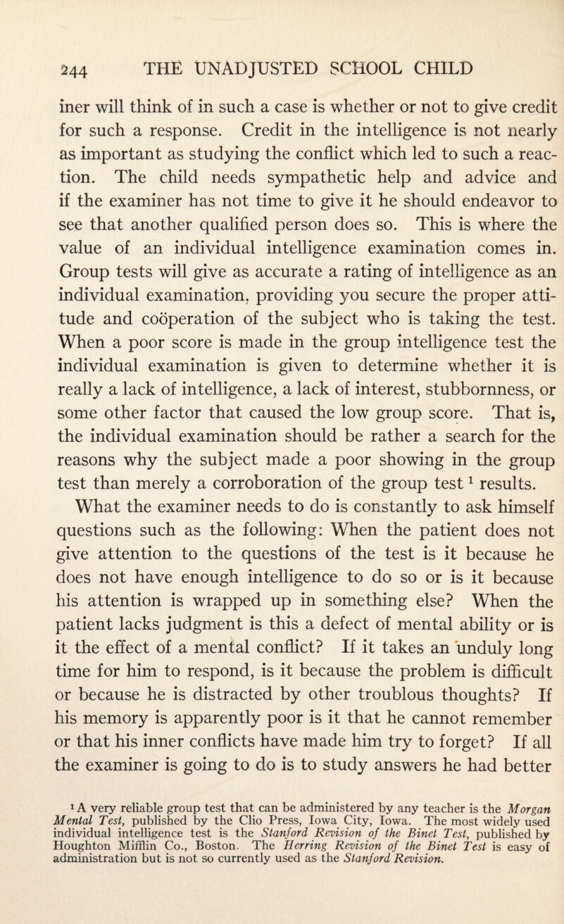 iner will think of in such a case is whether or not to give credit for such a response. Credit in the intelligence is not nearly as important as studying the conflict which led to such a reac¬ tion. The child needs sympathetic help and advice and if the examiner has not time to give it he should endeavor to see that another qualified person does so. This is where the value of an individual intelligence examination comes in. Group tests will give as accurate a rating of intelligence as an individual examination, providing you secure the proper atti¬ tude and cooperation of the subject who is taking the test. When a poor score is made in the group intelligence test the individual examination is given to determine whether it is really a lack of intelligence, a lack of interest, stubbornness, or some other factor that caused the low group score. That is, the individual examination should be rather a search for the reasons why the subject made a poor showing in the group test than merely a corroboration of the group test1 results. What the examiner needs to do is constantly to ask himself questions such as the following: When the patient does not give attention to the questions of the test is it because he does not have enough intelligence to do so or is it because his attention is wrapped up in something else? When the patient lacks judgment is this a defect of mental ability or is it the effect of a mental conflict? If it takes an unduly long time for him to respond, is it because the problem is difficult or because he is distracted by other troublous thoughts? If his memory is apparently poor is it that he cannot remember or that his inner conflicts have made him try to forget? If all the examiner is going to do is to study answers he had better 1A very reliable group test that can be administered by any teacher is the Morgan Mental Test, published by the Clio Press, Iowa City, Iowa. The most widely used individual intelligence test is the Stanford Revision of the Binet Test, published by Houghton Mifflin Co., Boston. The Herring Revision of the Binet Test is easy of administration but is not so currently used as the Stanford Revision.