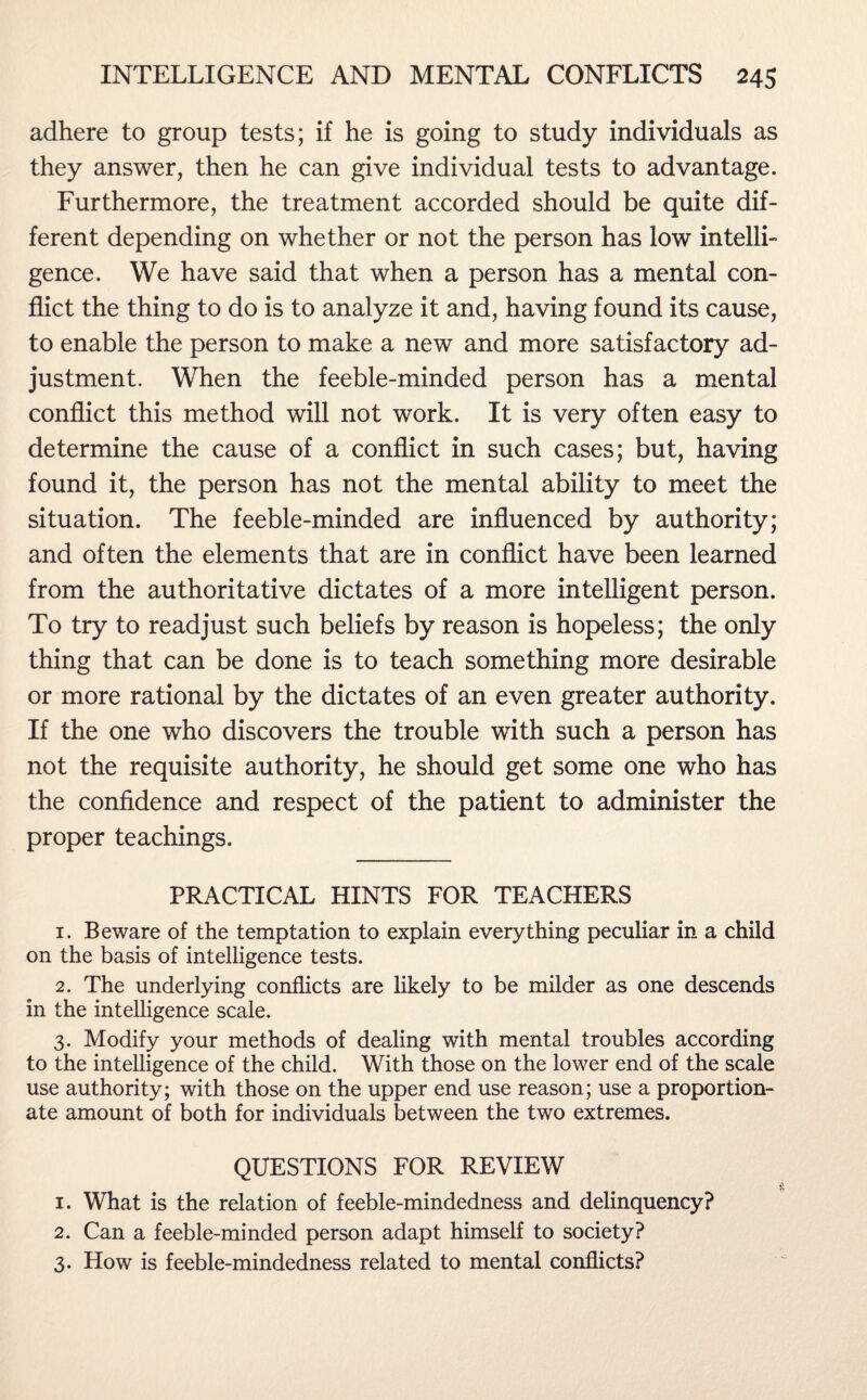 adhere to group tests; if he is going to study individuals as they answer, then he can give individual tests to advantage. Furthermore, the treatment accorded should be quite dif¬ ferent depending on whether or not the person has low intelli¬ gence. We have said that when a person has a mental con¬ flict the thing to do is to analyze it and, having found its cause, to enable the person to make a new and more satisfactory ad¬ justment. When the feeble-minded person has a mental conflict this method will not work. It is very often easy to determine the cause of a conflict in such cases; but, having found it, the person has not the mental ability to meet the situation. The feeble-minded are influenced by authority; and often the elements that are in conflict have been learned from the authoritative dictates of a more intelligent person. To try to readjust such beliefs by reason is hopeless; the only thing that can be done is to teach something more desirable or more rational by the dictates of an even greater authority. If the one who discovers the trouble with such a person has not the requisite authority, he should get some one who has the confidence and respect of the patient to administer the proper teachings. PRACTICAL HINTS FOR TEACHERS 1. Beware of the temptation to explain everything peculiar in a child on the basis of intelligence tests. 2. The underlying conflicts are likely to be milder as one descends in the intelligence scale. 3. Modify your methods of dealing with mental troubles according to the intelligence of the child. With those on the lower end of the scale use authority; with those on the upper end use reason; use a proportion¬ ate amount of both for individuals between the two extremes. QUESTIONS FOR REVIEW 1. What is the relation of feeble-mindedness and delinquency? 2. Can a feeble-minded person adapt himself to society? 3. How is feeble-mindedness related to mental conflicts?