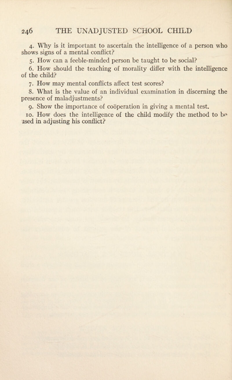 4. Why is it important to ascertain the intelligence of a person who shows signs of a mental conflict? 5. How can a feeble-minded person be taught to be social? 6. How should the teaching of morality differ with the intelligence of the child? 7. How may mental conflicts affect test scores? 8. What is the value of an individual examination in discerning the presence of maladjustments? 9. Show the importance of cooperation in giving a mental test. 10. How does the intelligence of the child modify the method to bo used in adjusting his conflict?
