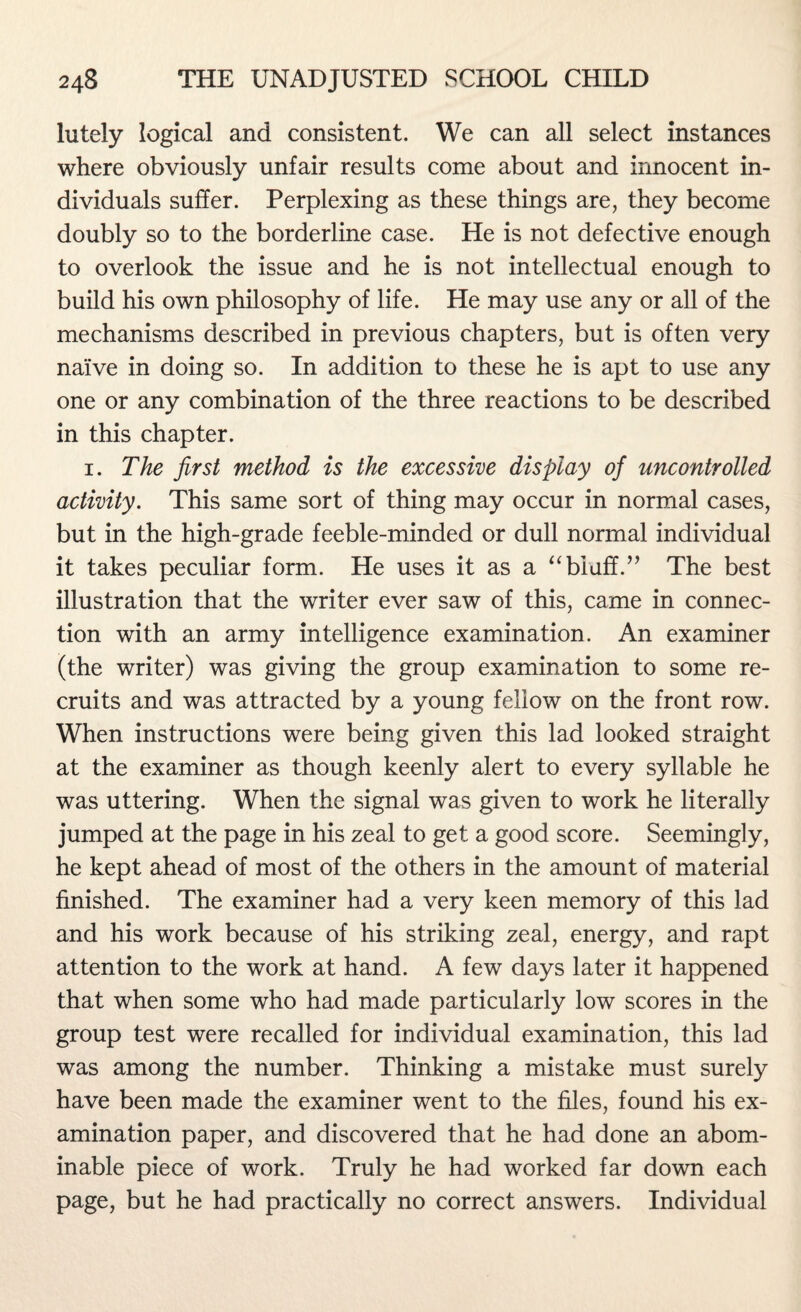 lutely logical and consistent. We can all select instances where obviously unfair results come about and innocent in¬ dividuals suffer. Perplexing as these things are, they become doubly so to the borderline case. He is not defective enough to overlook the issue and he is not intellectual enough to build his own philosophy of life. He may use any or all of the mechanisms described in previous chapters, but is often very naive in doing so. In addition to these he is apt to use any one or any combination of the three reactions to be described in this chapter. 1. The first method is the excessive display of uncontrolled activity. This same sort of thing may occur in normal cases, but in the high-grade feeble-minded or dull normal individual it takes peculiar form. He uses it as a “ bluff.” The best illustration that the writer ever saw of this, came in connec¬ tion with an army intelligence examination. An examiner (the writer) was giving the group examination to some re¬ cruits and was attracted by a young fellow on the front row. When instructions were being given this lad looked straight at the examiner as though keenly alert to every syllable he was uttering. When the signal was given to work he literally jumped at the page in his zeal to get a good score. Seemingly, he kept ahead of most of the others in the amount of material finished. The examiner had a very keen memory of this lad and his work because of his striking zeal, energy, and rapt attention to the work at hand. A few days later it happened that when some who had made particularly low scores in the group test were recalled for individual examination, this lad was among the number. Thinking a mistake must surely have been made the examiner went to the files, found his ex¬ amination paper, and discovered that he had done an abom¬ inable piece of work. Truly he had worked far down each page, but he had practically no correct answers. Individual