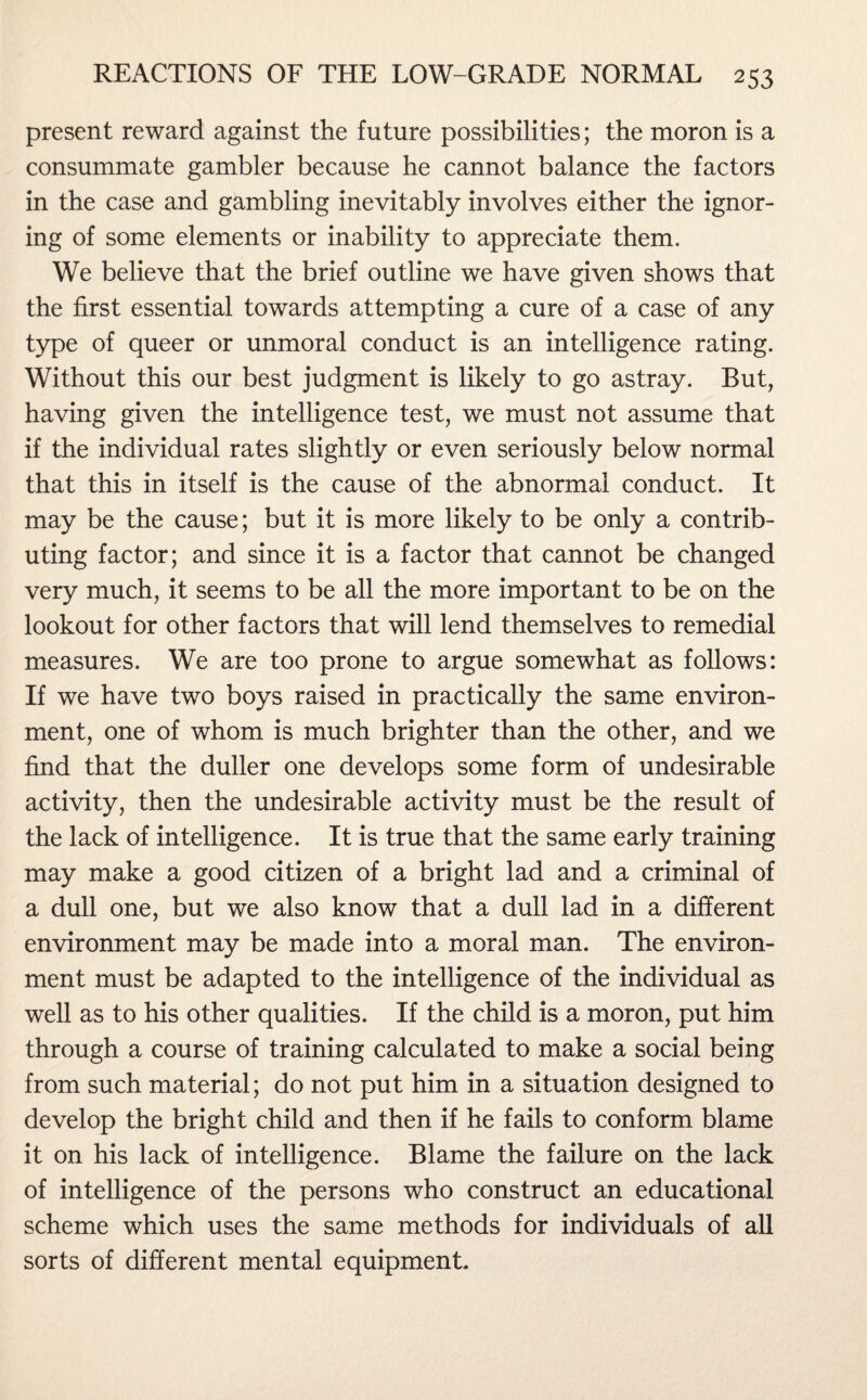 present reward against the future possibilities; the moron is a consummate gambler because he cannot balance the factors in the case and gambling inevitably involves either the ignor¬ ing of some elements or inability to appreciate them. We believe that the brief outline we have given shows that the first essential towards attempting a cure of a case of any type of queer or unmoral conduct is an intelligence rating. Without this our best judgment is likely to go astray. But, having given the intelligence test, we must not assume that if the individual rates slightly or even seriously below normal that this in itself is the cause of the abnormal conduct. It may be the cause; but it is more likely to be only a contrib¬ uting factor; and since it is a factor that cannot be changed very much, it seems to be all the more important to be on the lookout for other factors that will lend themselves to remedial measures. We are too prone to argue somewhat as follows: If we have two boys raised in practically the same environ¬ ment, one of whom is much brighter than the other, and we find that the duller one develops some form of undesirable activity, then the undesirable activity must be the result of the lack of intelligence. It is true that the same early training may make a good citizen of a bright lad and a criminal of a dull one, but we also know that a dull lad in a different environment may be made into a moral man. The environ¬ ment must be adapted to the intelligence of the individual as well as to his other qualities. If the child is a moron, put him through a course of training calculated to make a social being from such material; do not put him in a situation designed to develop the bright child and then if he fails to conform blame it on his lack of intelligence. Blame the failure on the lack of intelligence of the persons who construct an educational scheme which uses the same methods for individuals of all sorts of different mental equipment.